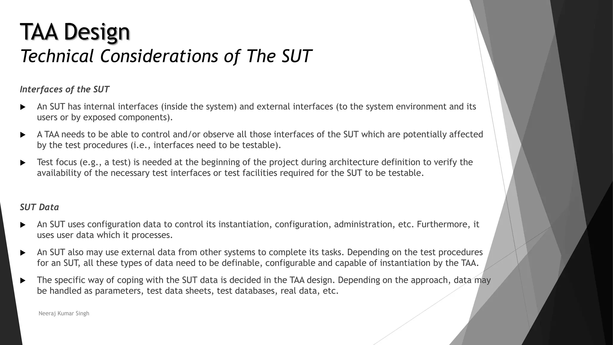 TAA Design
Technical Considerations of The SUT
Interfaces of the SUT
 An SUT has internal interfaces (inside the system) and external interfaces (to the system environment and its
users or by exposed components).
 A TAA needs to be able to control and/or observe all those interfaces of the SUT which are potentially affected
by the test procedures (i.e., interfaces need to be testable).
 Test focus (e.g., a test) is needed at the beginning of the project during architecture definition to verify the
availability of the necessary test interfaces or test facilities required for the SUT to be testable.
SUT Data
 An SUT uses configuration data to control its instantiation, configuration, administration, etc. Furthermore, it
uses user data which it processes.
 An SUT also may use external data from other systems to complete its tasks. Depending on the test procedures
for an SUT, all these types of data need to be definable, configurable and capable of instantiation by the TAA.
 The specific way of coping with the SUT data is decided in the TAA design. Depending on the approach, data may
be handled as parameters, test data sheets, test databases, real data, etc.
Neeraj Kumar Singh
 