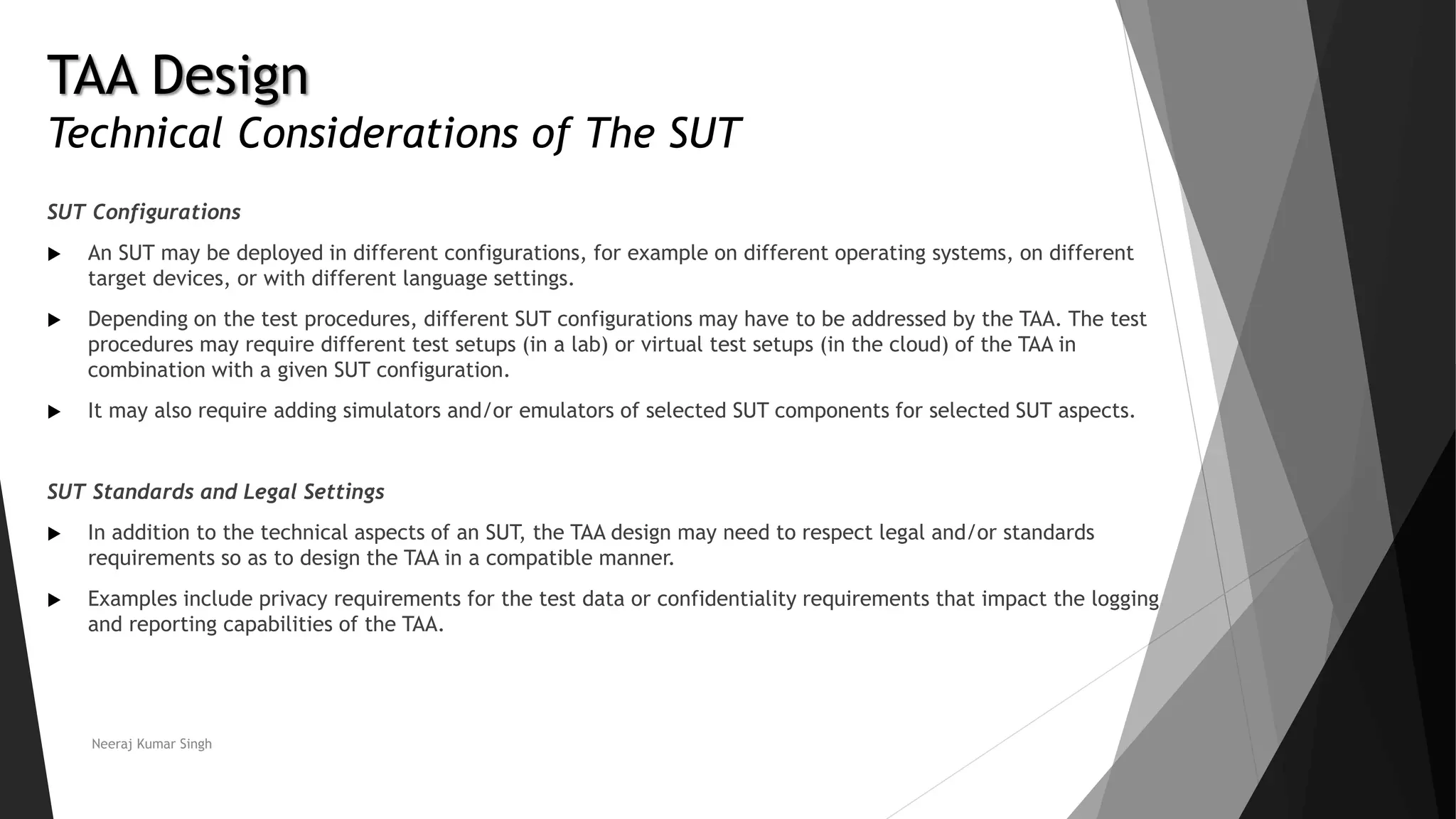 TAA Design
Technical Considerations of The SUT
SUT Configurations
 An SUT may be deployed in different configurations, for example on different operating systems, on different
target devices, or with different language settings.
 Depending on the test procedures, different SUT configurations may have to be addressed by the TAA. The test
procedures may require different test setups (in a lab) or virtual test setups (in the cloud) of the TAA in
combination with a given SUT configuration.
 It may also require adding simulators and/or emulators of selected SUT components for selected SUT aspects.
SUT Standards and Legal Settings
 In addition to the technical aspects of an SUT, the TAA design may need to respect legal and/or standards
requirements so as to design the TAA in a compatible manner.
 Examples include privacy requirements for the test data or confidentiality requirements that impact the logging
and reporting capabilities of the TAA.
Neeraj Kumar Singh
 