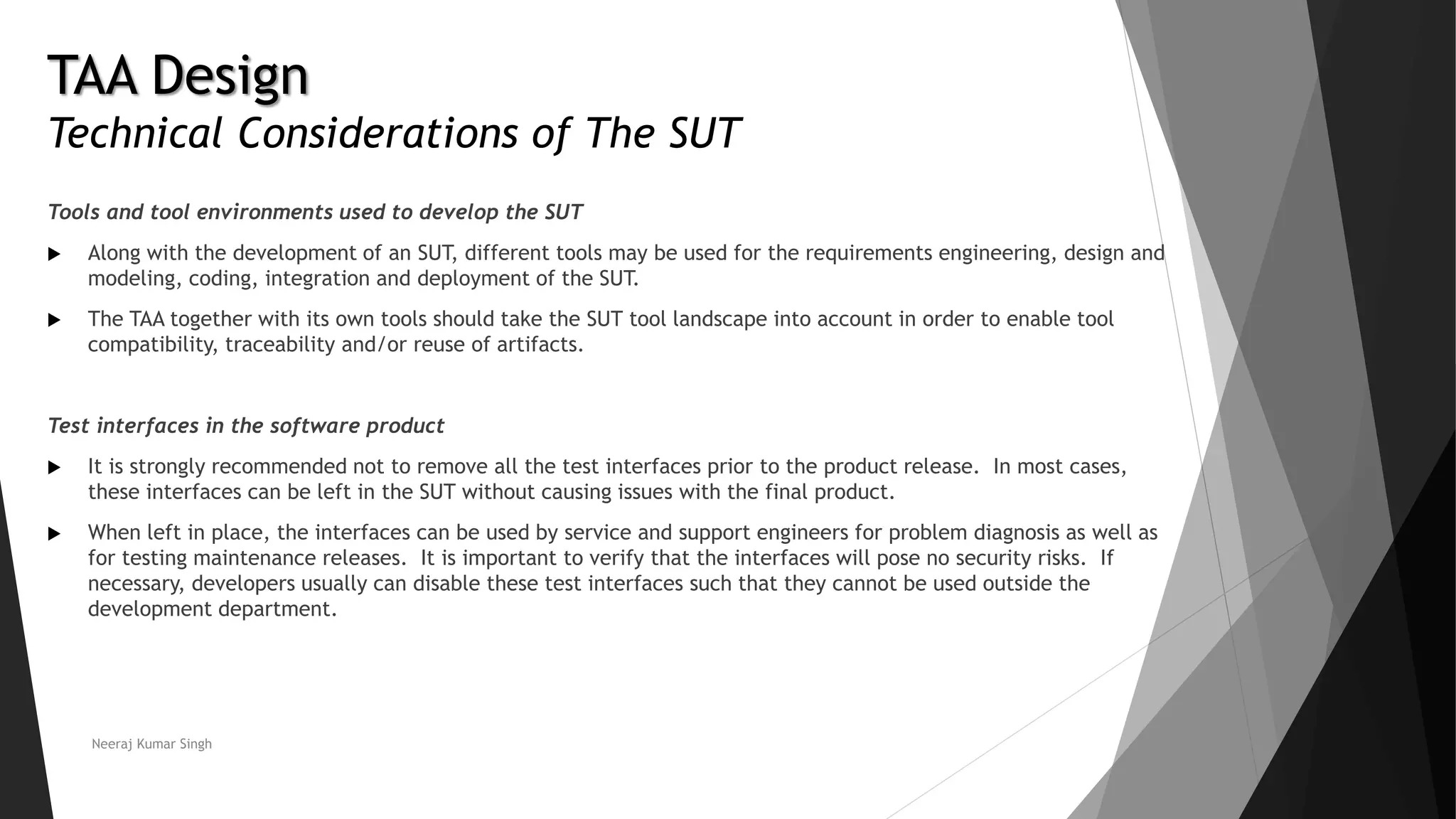 TAA Design
Technical Considerations of The SUT
Tools and tool environments used to develop the SUT
 Along with the development of an SUT, different tools may be used for the requirements engineering, design and
modeling, coding, integration and deployment of the SUT.
 The TAA together with its own tools should take the SUT tool landscape into account in order to enable tool
compatibility, traceability and/or reuse of artifacts.
Test interfaces in the software product
 It is strongly recommended not to remove all the test interfaces prior to the product release. In most cases,
these interfaces can be left in the SUT without causing issues with the final product.
 When left in place, the interfaces can be used by service and support engineers for problem diagnosis as well as
for testing maintenance releases. It is important to verify that the interfaces will pose no security risks. If
necessary, developers usually can disable these test interfaces such that they cannot be used outside the
development department.
Neeraj Kumar Singh
 