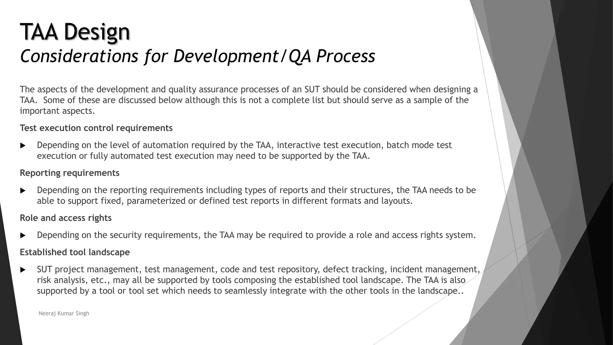 TAA Design
Considerations for Development/QA Process
The aspects of the development and quality assurance processes of an SUT should be considered when designing a
TAA. Some of these are discussed below although this is not a complete list but should serve as a sample of the
important aspects.
Test execution control requirements
 Depending on the level of automation required by the TAA, interactive test execution, batch mode test
execution or fully automated test execution may need to be supported by the TAA.
Reporting requirements
 Depending on the reporting requirements including types of reports and their structures, the TAA needs to be
able to support fixed, parameterized or defined test reports in different formats and layouts.
Role and access rights
 Depending on the security requirements, the TAA may be required to provide a role and access rights system.
Established tool landscape
 SUT project management, test management, code and test repository, defect tracking, incident management,
risk analysis, etc., may all be supported by tools composing the established tool landscape. The TAA is also
supported by a tool or tool set which needs to seamlessly integrate with the other tools in the landscape..
Neeraj Kumar Singh
 