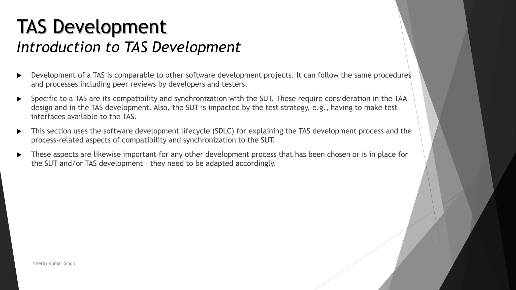 TAS Development
Introduction to TAS Development
 Development of a TAS is comparable to other software development projects. It can follow the same procedures
and processes including peer reviews by developers and testers.
 Specific to a TAS are its compatibility and synchronization with the SUT. These require consideration in the TAA
design and in the TAS development. Also, the SUT is impacted by the test strategy, e.g., having to make test
interfaces available to the TAS.
 This section uses the software development lifecycle (SDLC) for explaining the TAS development process and the
process-related aspects of compatibility and synchronization to the SUT.
 These aspects are likewise important for any other development process that has been chosen or is in place for
the SUT and/or TAS development – they need to be adapted accordingly.
Neeraj Kumar Singh
 