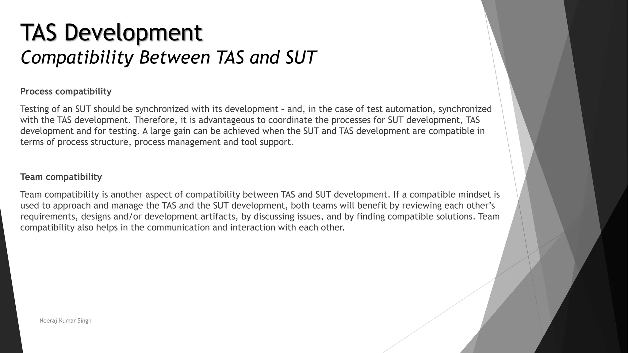 TAS Development
Compatibility Between TAS and SUT
Process compatibility
Testing of an SUT should be synchronized with its development – and, in the case of test automation, synchronized
with the TAS development. Therefore, it is advantageous to coordinate the processes for SUT development, TAS
development and for testing. A large gain can be achieved when the SUT and TAS development are compatible in
terms of process structure, process management and tool support.
Team compatibility
Team compatibility is another aspect of compatibility between TAS and SUT development. If a compatible mindset is
used to approach and manage the TAS and the SUT development, both teams will benefit by reviewing each other’s
requirements, designs and/or development artifacts, by discussing issues, and by finding compatible solutions. Team
compatibility also helps in the communication and interaction with each other.
Neeraj Kumar Singh
 