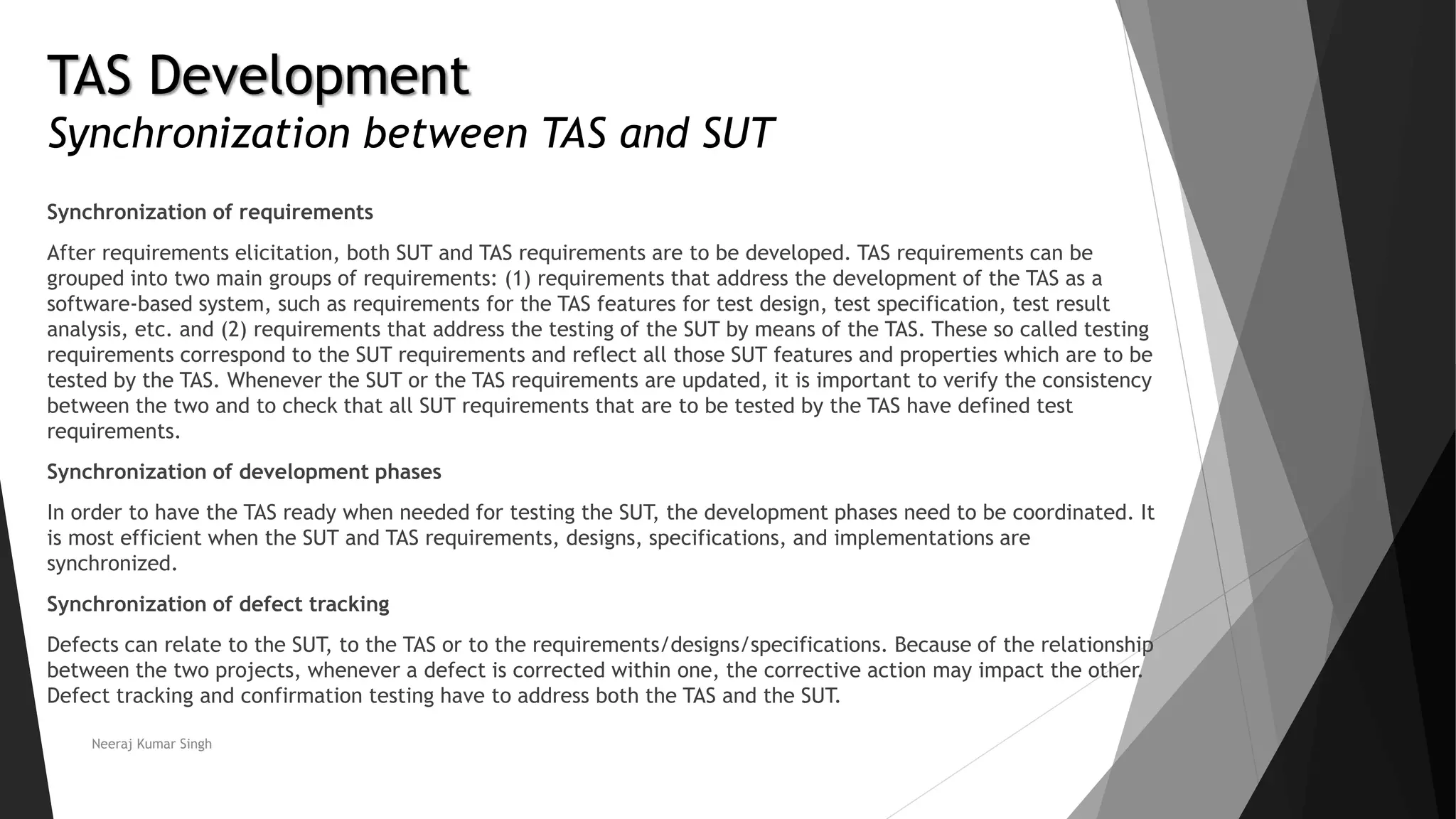 TAS Development
Synchronization between TAS and SUT
Synchronization of requirements
After requirements elicitation, both SUT and TAS requirements are to be developed. TAS requirements can be
grouped into two main groups of requirements: (1) requirements that address the development of the TAS as a
software-based system, such as requirements for the TAS features for test design, test specification, test result
analysis, etc. and (2) requirements that address the testing of the SUT by means of the TAS. These so called testing
requirements correspond to the SUT requirements and reflect all those SUT features and properties which are to be
tested by the TAS. Whenever the SUT or the TAS requirements are updated, it is important to verify the consistency
between the two and to check that all SUT requirements that are to be tested by the TAS have defined test
requirements.
Synchronization of development phases
In order to have the TAS ready when needed for testing the SUT, the development phases need to be coordinated. It
is most efficient when the SUT and TAS requirements, designs, specifications, and implementations are
synchronized.
Synchronization of defect tracking
Defects can relate to the SUT, to the TAS or to the requirements/designs/specifications. Because of the relationship
between the two projects, whenever a defect is corrected within one, the corrective action may impact the other.
Defect tracking and confirmation testing have to address both the TAS and the SUT.
Neeraj Kumar Singh
 