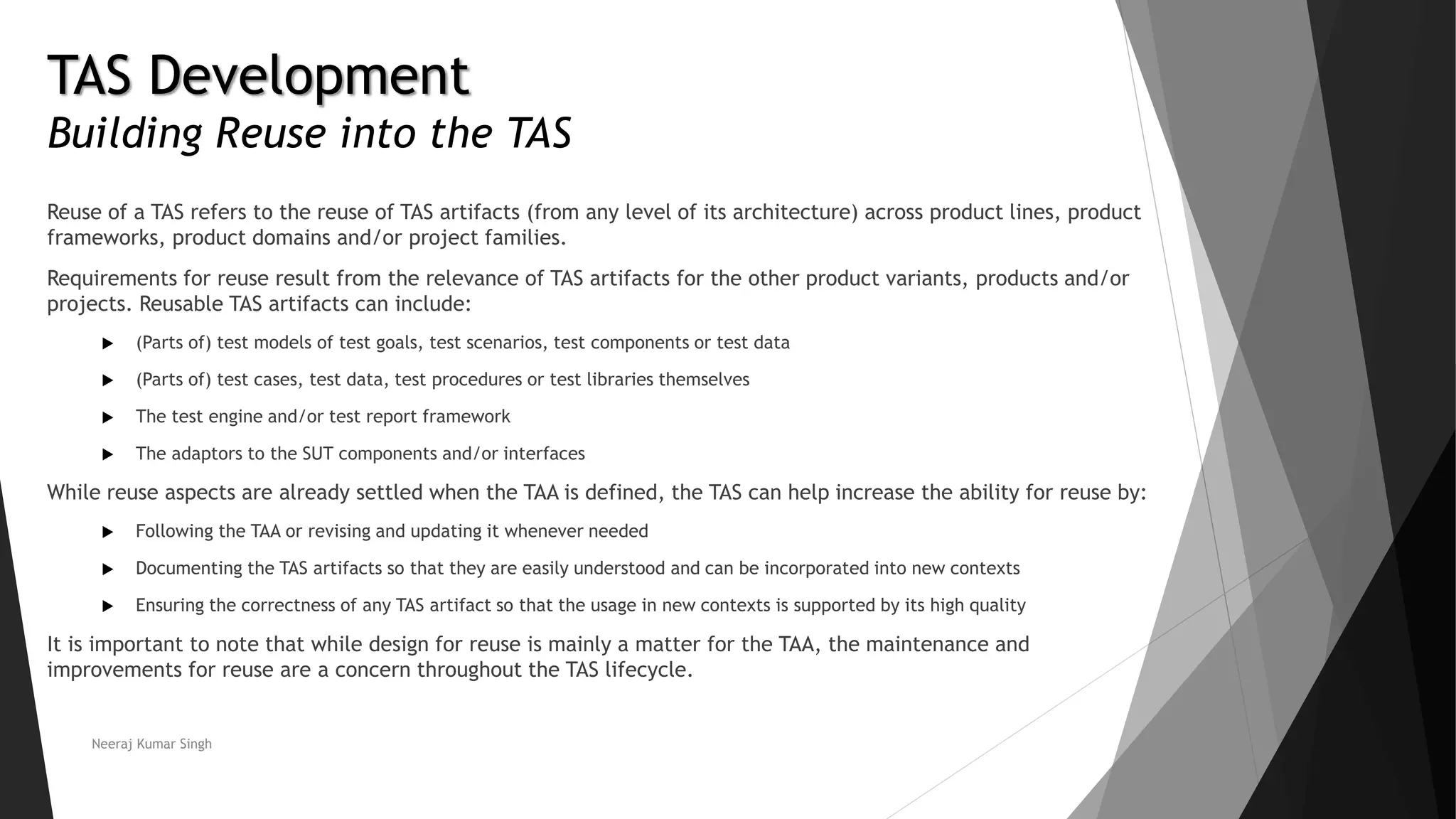 TAS Development
Building Reuse into the TAS
Reuse of a TAS refers to the reuse of TAS artifacts (from any level of its architecture) across product lines, product
frameworks, product domains and/or project families.
Requirements for reuse result from the relevance of TAS artifacts for the other product variants, products and/or
projects. Reusable TAS artifacts can include:
 (Parts of) test models of test goals, test scenarios, test components or test data
 (Parts of) test cases, test data, test procedures or test libraries themselves
 The test engine and/or test report framework
 The adaptors to the SUT components and/or interfaces
While reuse aspects are already settled when the TAA is defined, the TAS can help increase the ability for reuse by:
 Following the TAA or revising and updating it whenever needed
 Documenting the TAS artifacts so that they are easily understood and can be incorporated into new contexts
 Ensuring the correctness of any TAS artifact so that the usage in new contexts is supported by its high quality
It is important to note that while design for reuse is mainly a matter for the TAA, the maintenance and
improvements for reuse are a concern throughout the TAS lifecycle.
Neeraj Kumar Singh
 