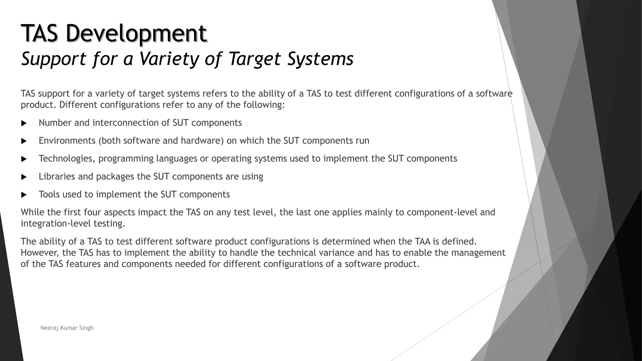 TAS Development
Support for a Variety of Target Systems
TAS support for a variety of target systems refers to the ability of a TAS to test different configurations of a software
product. Different configurations refer to any of the following:
 Number and interconnection of SUT components
 Environments (both software and hardware) on which the SUT components run
 Technologies, programming languages or operating systems used to implement the SUT components
 Libraries and packages the SUT components are using
 Tools used to implement the SUT components
While the first four aspects impact the TAS on any test level, the last one applies mainly to component-level and
integration-level testing.
The ability of a TAS to test different software product configurations is determined when the TAA is defined.
However, the TAS has to implement the ability to handle the technical variance and has to enable the management
of the TAS features and components needed for different configurations of a software product.
Neeraj Kumar Singh
 