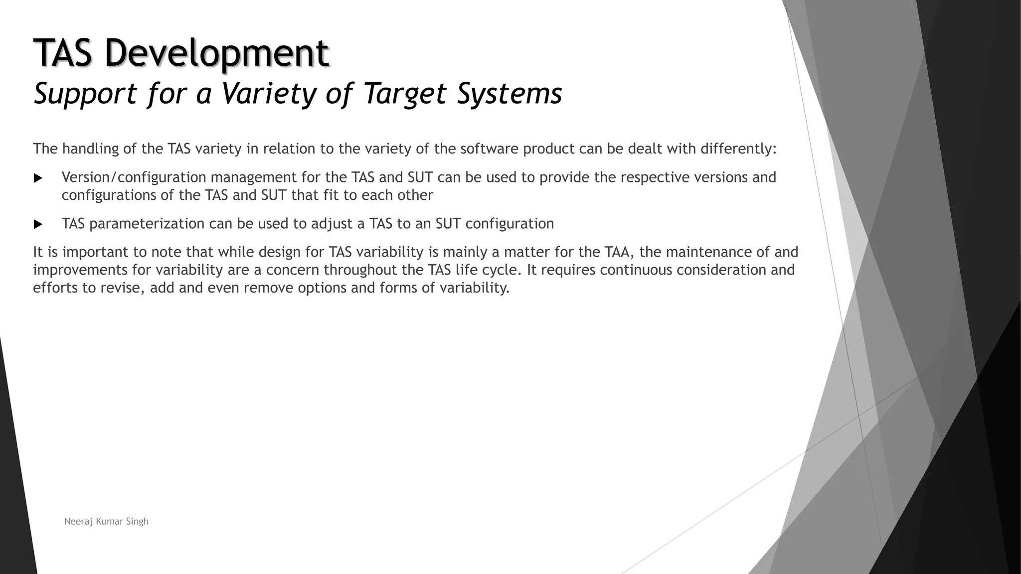 TAS Development
Support for a Variety of Target Systems
The handling of the TAS variety in relation to the variety of the software product can be dealt with differently:
 Version/configuration management for the TAS and SUT can be used to provide the respective versions and
configurations of the TAS and SUT that fit to each other
 TAS parameterization can be used to adjust a TAS to an SUT configuration
It is important to note that while design for TAS variability is mainly a matter for the TAA, the maintenance of and
improvements for variability are a concern throughout the TAS life cycle. It requires continuous consideration and
efforts to revise, add and even remove options and forms of variability.
Neeraj Kumar Singh
 