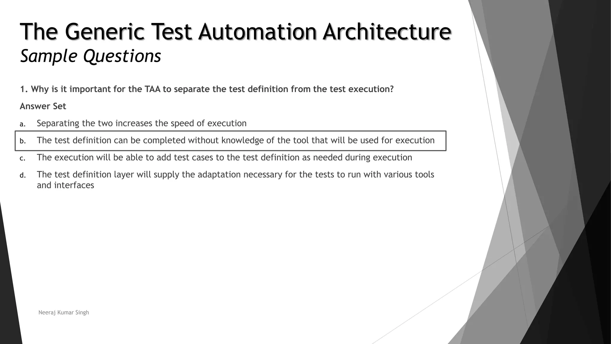 The Generic Test Automation Architecture
Sample Questions
1. Why is it important for the TAA to separate the test definition from the test execution?
Answer Set
a. Separating the two increases the speed of execution
b. The test definition can be completed without knowledge of the tool that will be used for execution
c. The execution will be able to add test cases to the test definition as needed during execution
d. The test definition layer will supply the adaptation necessary for the tests to run with various tools
and interfaces
Neeraj Kumar Singh
 