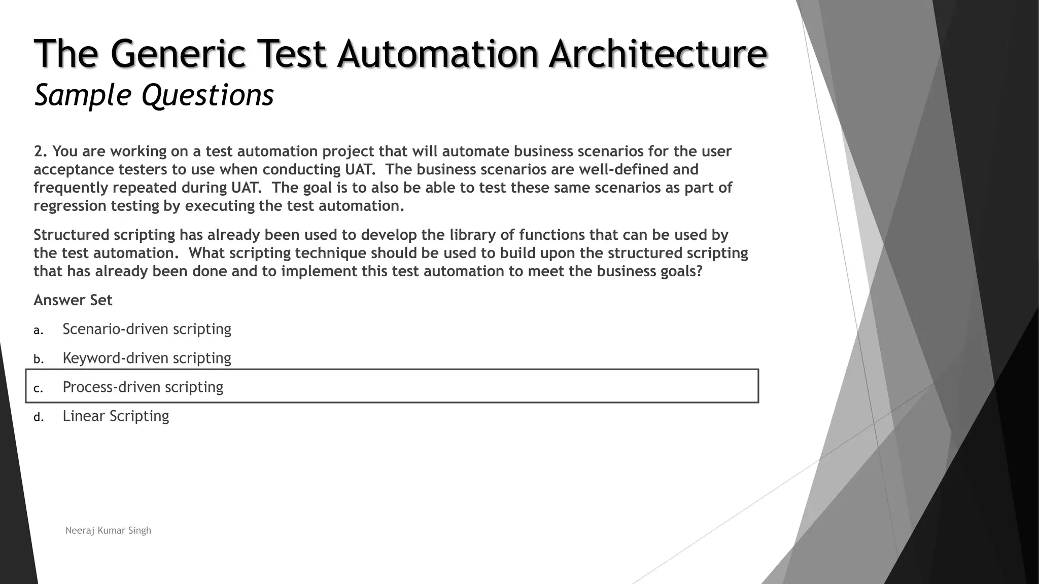 The Generic Test Automation Architecture
Sample Questions
2. You are working on a test automation project that will automate business scenarios for the user
acceptance testers to use when conducting UAT. The business scenarios are well-defined and
frequently repeated during UAT. The goal is to also be able to test these same scenarios as part of
regression testing by executing the test automation.
Structured scripting has already been used to develop the library of functions that can be used by
the test automation. What scripting technique should be used to build upon the structured scripting
that has already been done and to implement this test automation to meet the business goals?
Answer Set
a. Scenario-driven scripting
b. Keyword-driven scripting
c. Process-driven scripting
d. Linear Scripting
Neeraj Kumar Singh
 