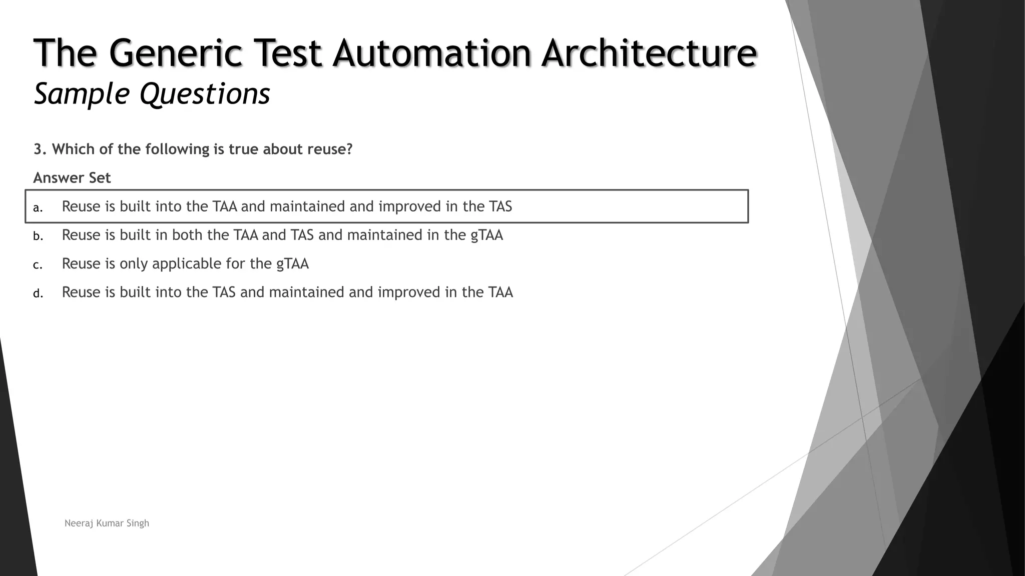 The Generic Test Automation Architecture
Sample Questions
3. Which of the following is true about reuse?
Answer Set
a. Reuse is built into the TAA and maintained and improved in the TAS
b. Reuse is built in both the TAA and TAS and maintained in the gTAA
c. Reuse is only applicable for the gTAA
d. Reuse is built into the TAS and maintained and improved in the TAA
Neeraj Kumar Singh
 