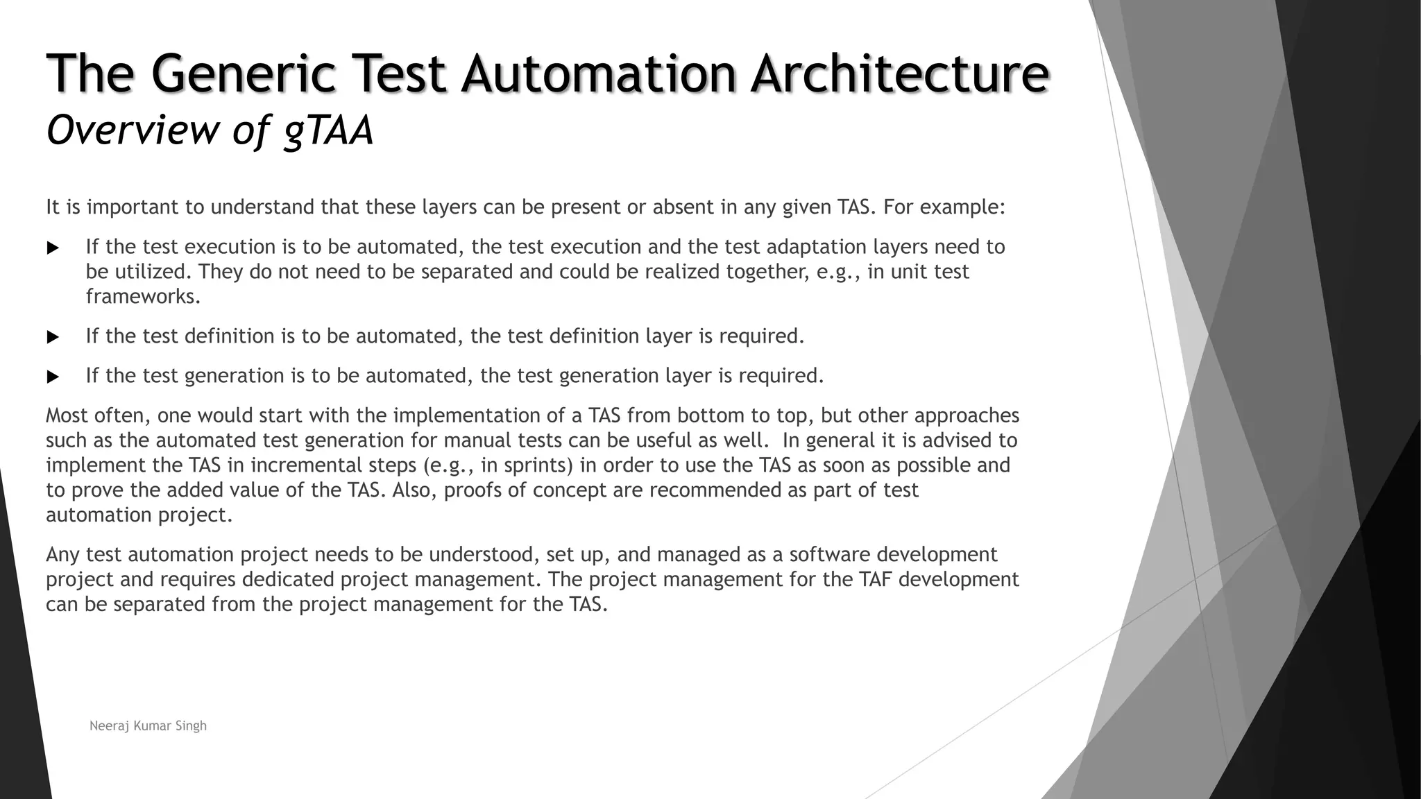 The Generic Test Automation Architecture
Overview of gTAA
It is important to understand that these layers can be present or absent in any given TAS. For example:
 If the test execution is to be automated, the test execution and the test adaptation layers need to
be utilized. They do not need to be separated and could be realized together, e.g., in unit test
frameworks.
 If the test definition is to be automated, the test definition layer is required.
 If the test generation is to be automated, the test generation layer is required.
Most often, one would start with the implementation of a TAS from bottom to top, but other approaches
such as the automated test generation for manual tests can be useful as well. In general it is advised to
implement the TAS in incremental steps (e.g., in sprints) in order to use the TAS as soon as possible and
to prove the added value of the TAS. Also, proofs of concept are recommended as part of test
automation project.
Any test automation project needs to be understood, set up, and managed as a software development
project and requires dedicated project management. The project management for the TAF development
can be separated from the project management for the TAS.
Neeraj Kumar Singh
 