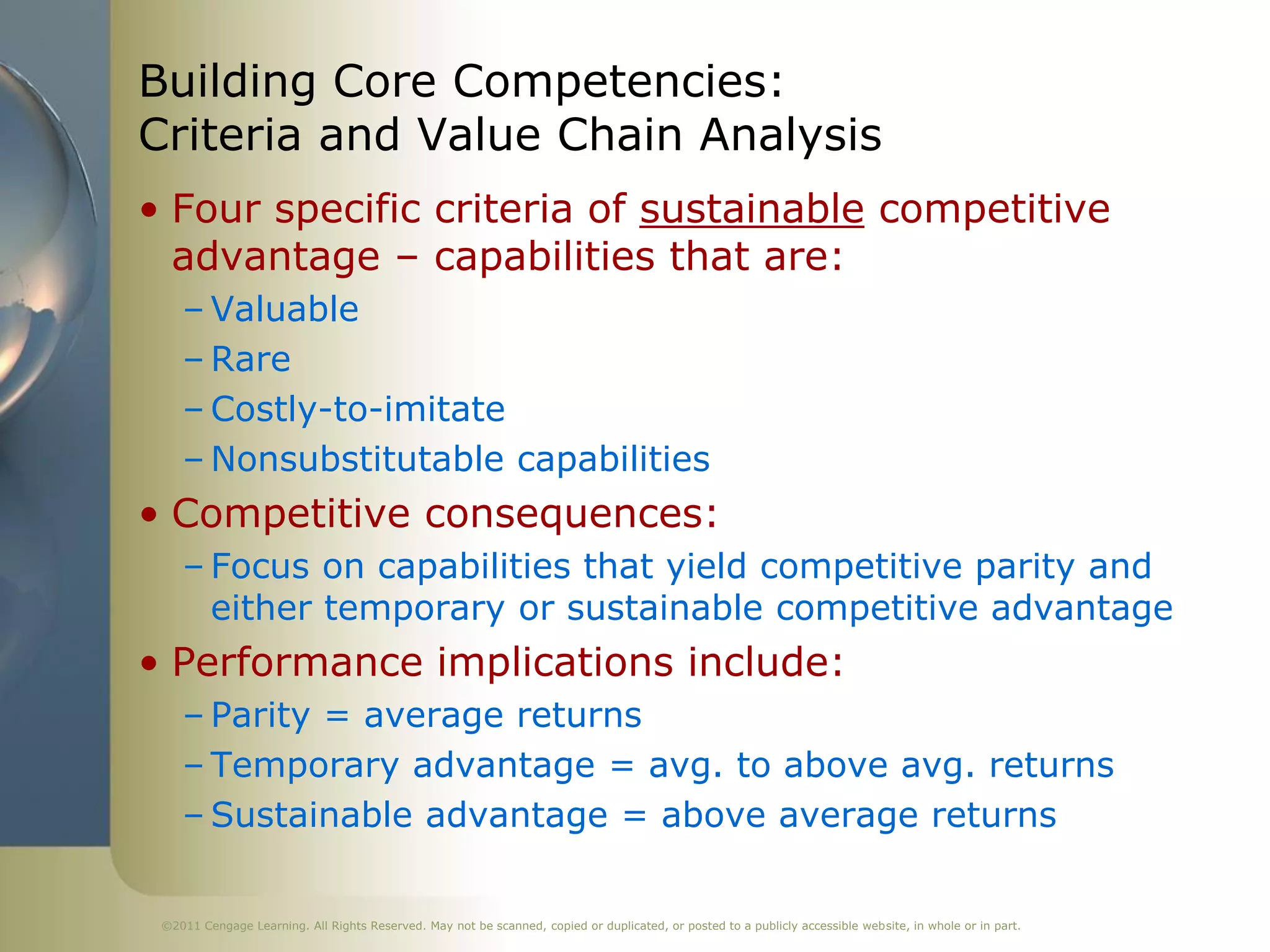 Building Core Competencies:
Criteria and Value Chain Analysis
• Four specific criteria of sustainable competitive
  advantage – capabilities that are:
    – Valuable
    – Rare
    – Costly-to-imitate
    – Nonsubstitutable capabilities
• Competitive consequences:
    – Focus on capabilities that yield competitive parity and
      either temporary or sustainable competitive advantage
• Performance implications include:
    – Parity = average returns
    – Temporary advantage = avg. to above avg. returns
    – Sustainable advantage = above average returns

 ©2011 Cengage Learning. All Rights Reserved. May not be scanned, copied or duplicated, or posted to a publicly accessible website, in whole or in part.
 