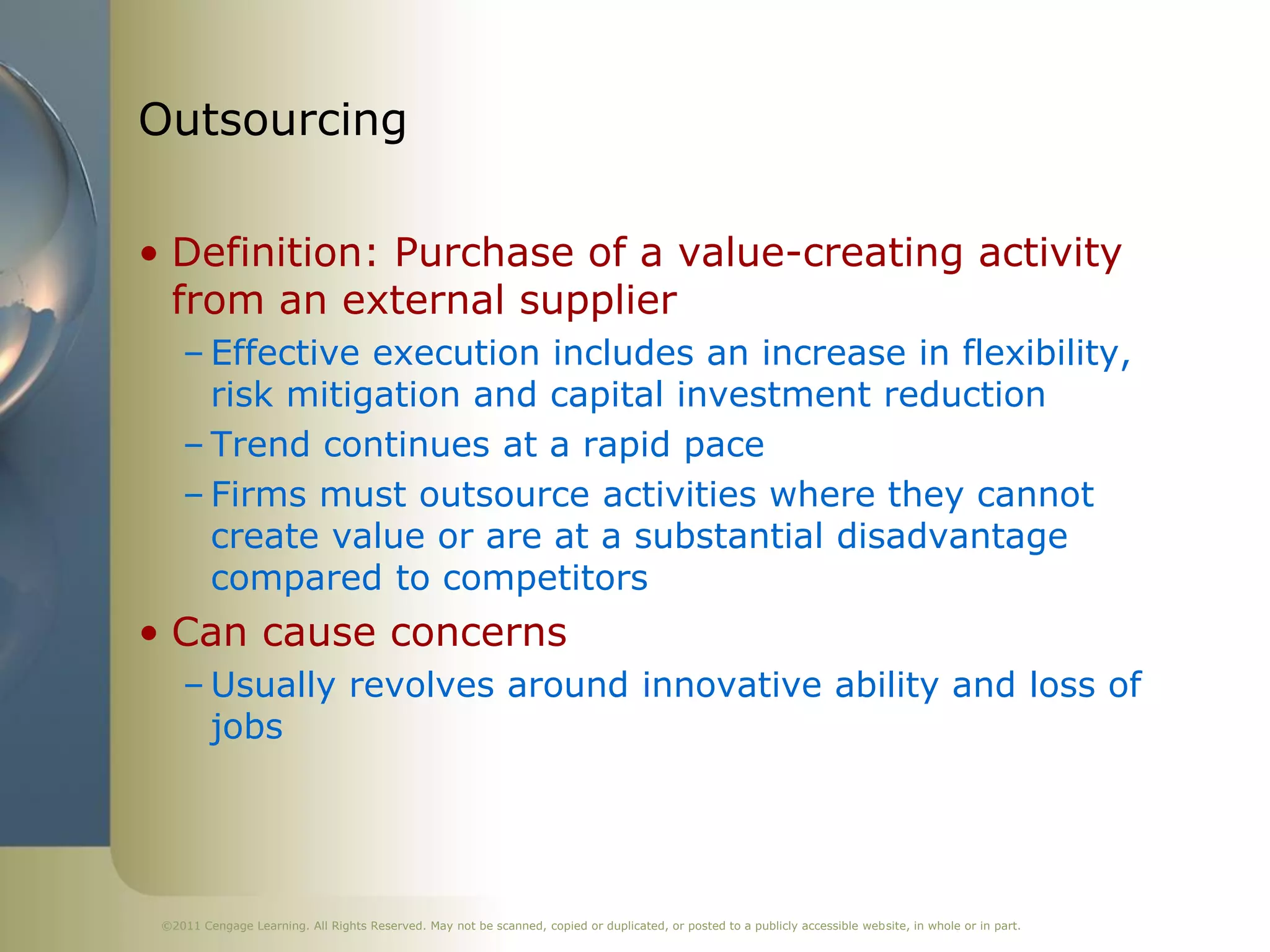 Outsourcing

• Definition: Purchase of a value-creating activity
  from an external supplier
    – Effective execution includes an increase in flexibility,
      risk mitigation and capital investment reduction
    – Trend continues at a rapid pace
    – Firms must outsource activities where they cannot
      create value or are at a substantial disadvantage
      compared to competitors
• Can cause concerns
    – Usually revolves around innovative ability and loss of
      jobs




 ©2011 Cengage Learning. All Rights Reserved. May not be scanned, copied or duplicated, or posted to a publicly accessible website, in whole or in part.
 