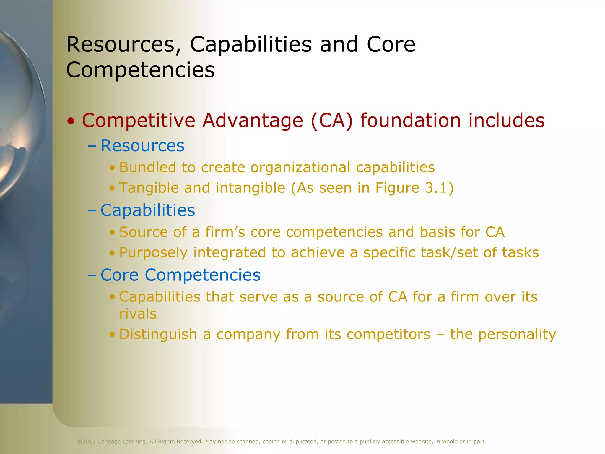 Resources, Capabilities and Core
Competencies

• Competitive Advantage (CA) foundation includes
    – Resources
            • Bundled to create organizational capabilities
            • Tangible and intangible (As seen in Figure 3.1)
    – Capabilities
            • Source of a firm’s core competencies and basis for CA
            • Purposely integrated to achieve a specific task/set of tasks
    – Core Competencies
            • Capabilities that serve as a source of CA for a firm over its
              rivals
            • Distinguish a company from its competitors – the personality




 ©2011 Cengage Learning. All Rights Reserved. May not be scanned, copied or duplicated, or posted to a publicly accessible website, in whole or in part.
 