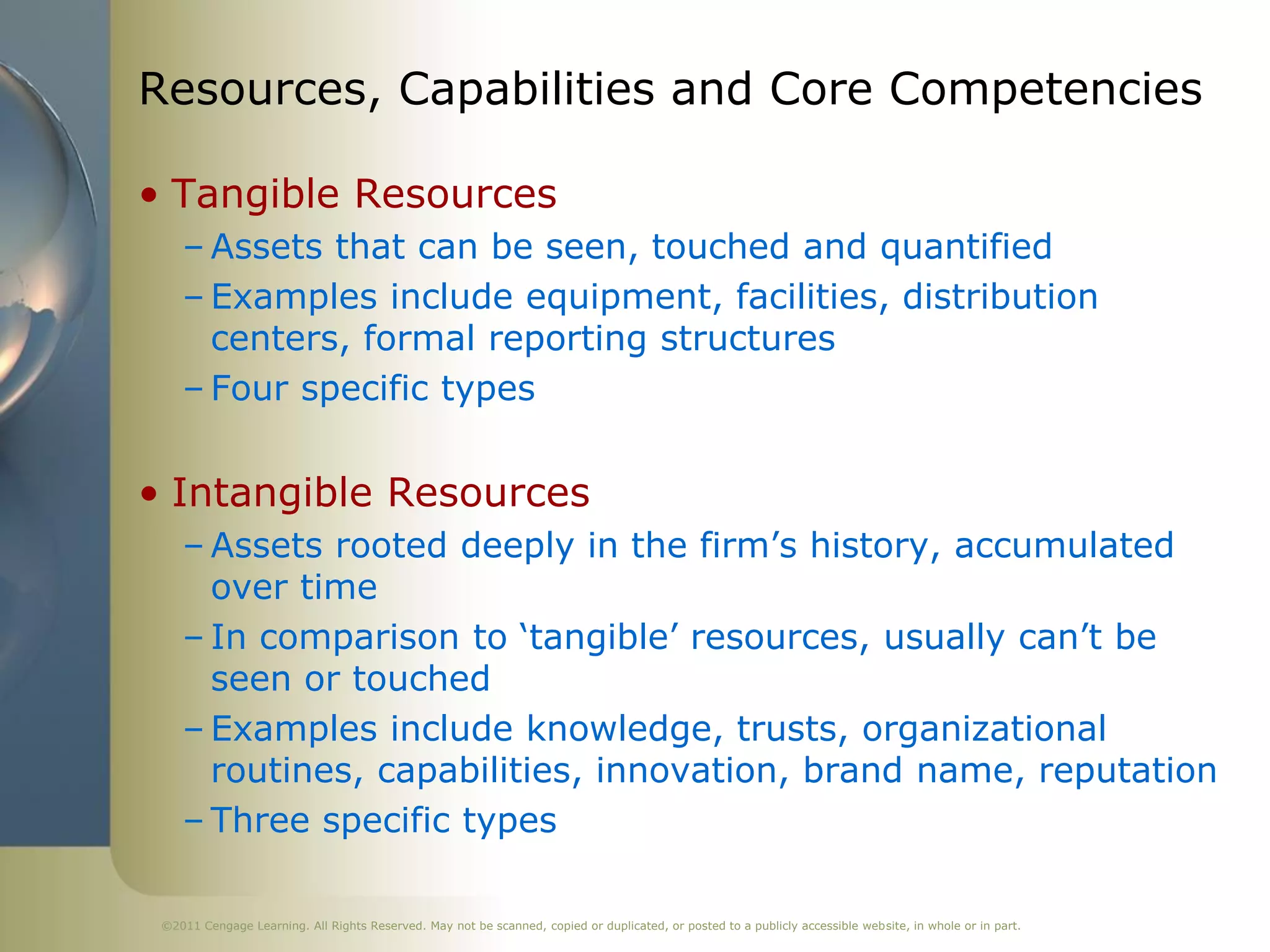 Resources, Capabilities and Core Competencies

• Tangible Resources
    – Assets that can be seen, touched and quantified
    – Examples include equipment, facilities, distribution
      centers, formal reporting structures
    – Four specific types


• Intangible Resources
    – Assets rooted deeply in the firm’s history, accumulated
      over time
    – In comparison to ‘tangible’ resources, usually can’t be
      seen or touched
    – Examples include knowledge, trusts, organizational
      routines, capabilities, innovation, brand name, reputation
    – Three specific types

 ©2011 Cengage Learning. All Rights Reserved. May not be scanned, copied or duplicated, or posted to a publicly accessible website, in whole or in part.
 
