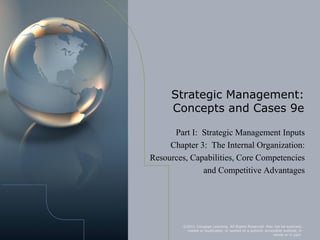 Strategic Management:
     Concepts and Cases 9e

      Part I: Strategic Management Inputs
     Chapter 3: The Internal Organization:
Resources, Capabilities, Core Competencies
              and Competitive Advantages




         ©2011 Cengage Learning. All Rights Reserved. May not be scanned,
          copied or duplicated, or posted to a publicly accessible website, in
                                                             whole or in part.
 