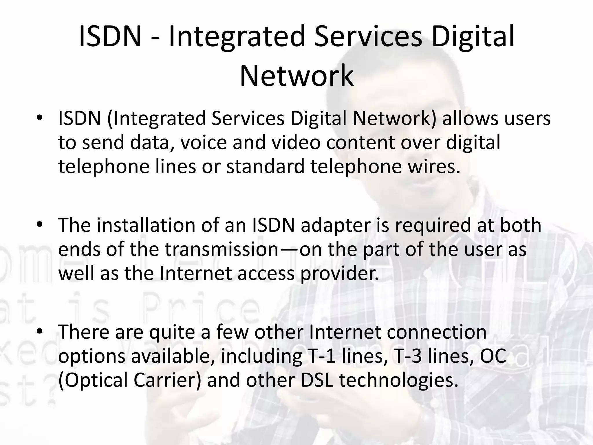 ISDN - Integrated Services Digital
Network
• ISDN (Integrated Services Digital Network) allows users
to send data, voice and video content over digital
telephone lines or standard telephone wires.
• The installation of an ISDN adapter is required at both
ends of the transmission—on the part of the user as
well as the Internet access provider.
• There are quite a few other Internet connection
options available, including T-1 lines, T-3 lines, OC
(Optical Carrier) and other DSL technologies.
 