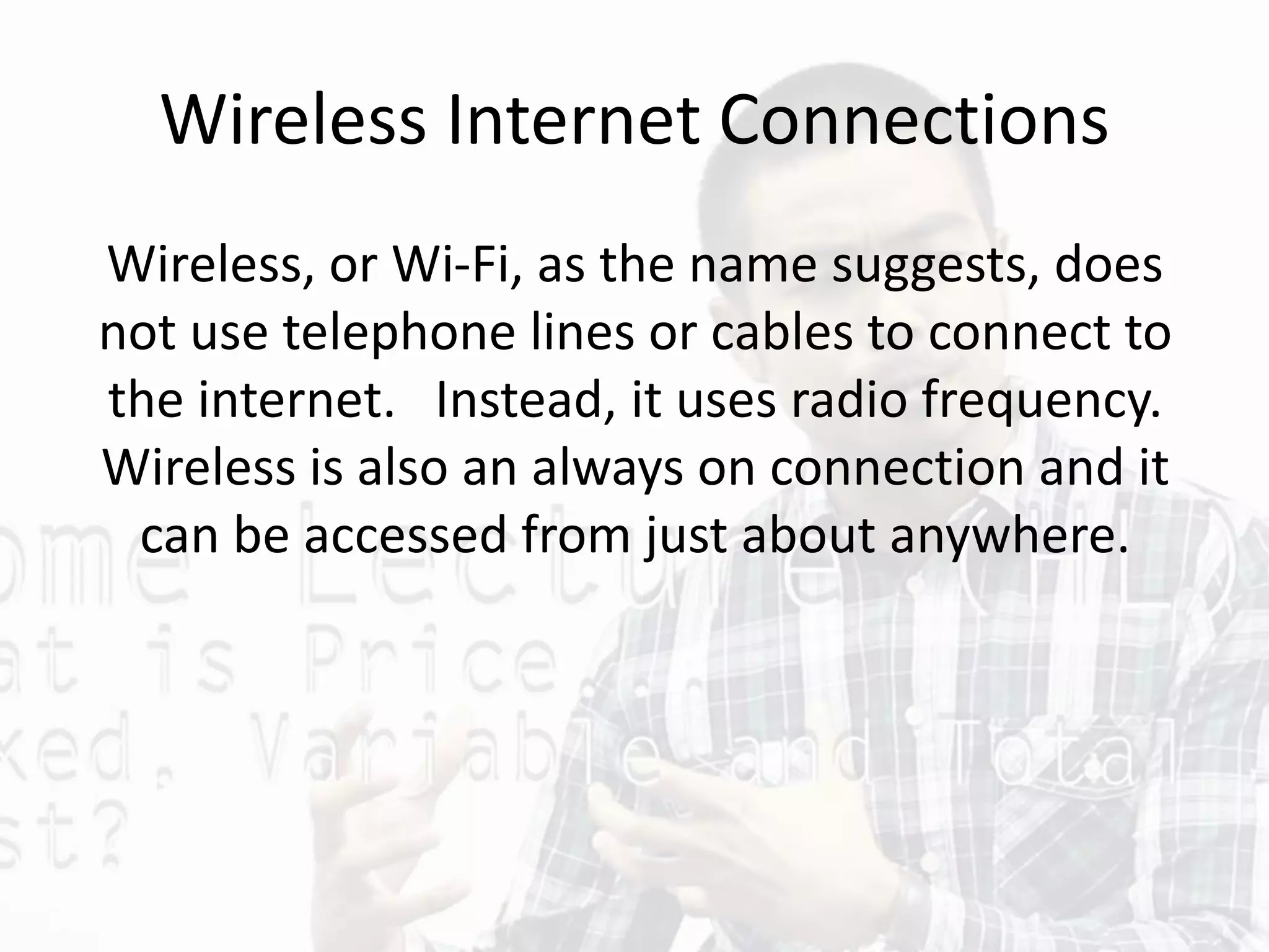 Wireless Internet Connections
Wireless, or Wi-Fi, as the name suggests, does
not use telephone lines or cables to connect to
the internet. Instead, it uses radio frequency.
Wireless is also an always on connection and it
can be accessed from just about anywhere.
 