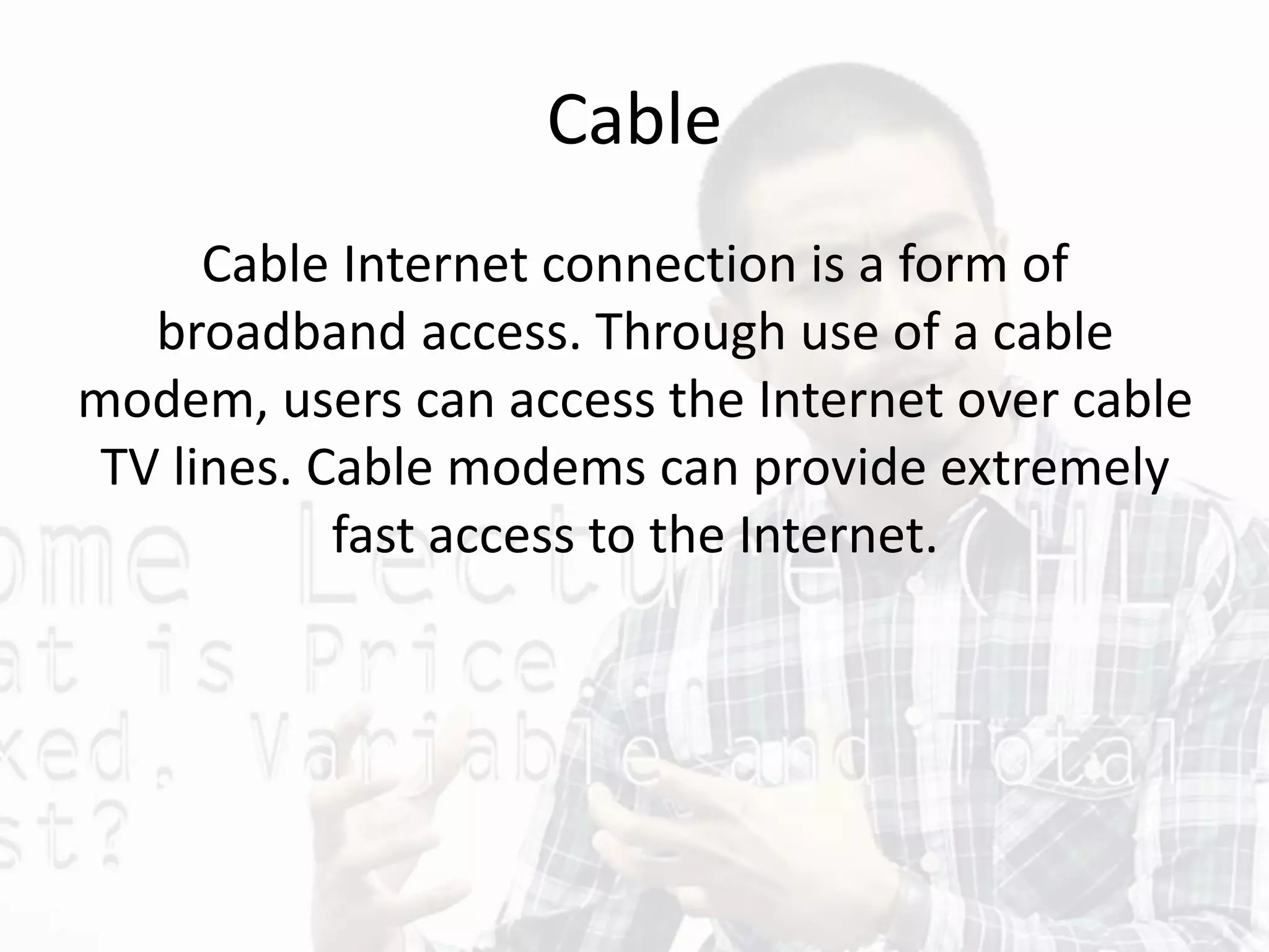 Cable
Cable Internet connection is a form of
broadband access. Through use of a cable
modem, users can access the Internet over cable
TV lines. Cable modems can provide extremely
fast access to the Internet.
 