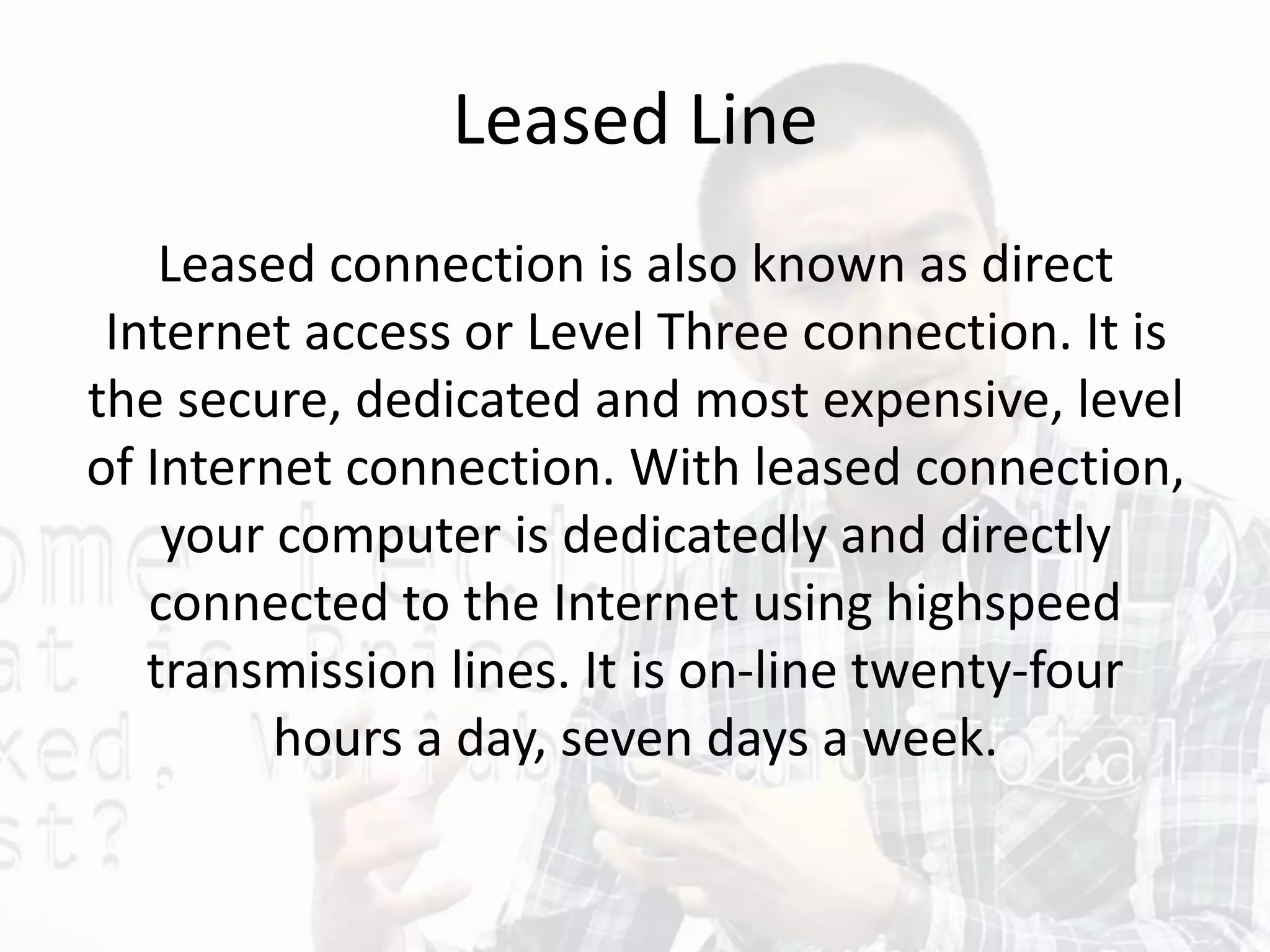 Leased Line
Leased connection is also known as direct
Internet access or Level Three connection. It is
the secure, dedicated and most expensive, level
of Internet connection. With leased connection,
your computer is dedicatedly and directly
connected to the Internet using highspeed
transmission lines. It is on-line twenty-four
hours a day, seven days a week.
 