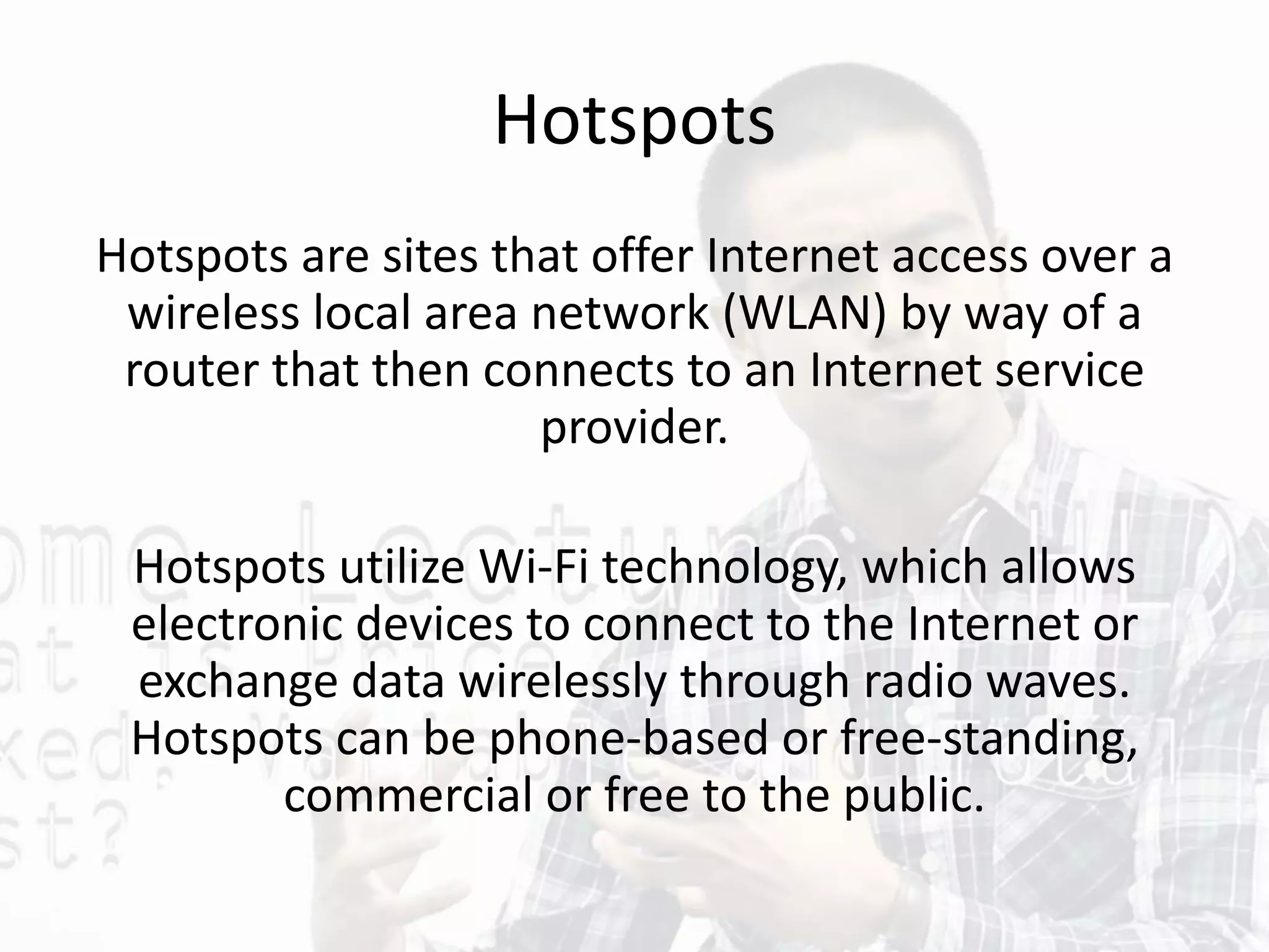Hotspots
Hotspots are sites that offer Internet access over a
wireless local area network (WLAN) by way of a
router that then connects to an Internet service
provider.
Hotspots utilize Wi-Fi technology, which allows
electronic devices to connect to the Internet or
exchange data wirelessly through radio waves.
Hotspots can be phone-based or free-standing,
commercial or free to the public.
 