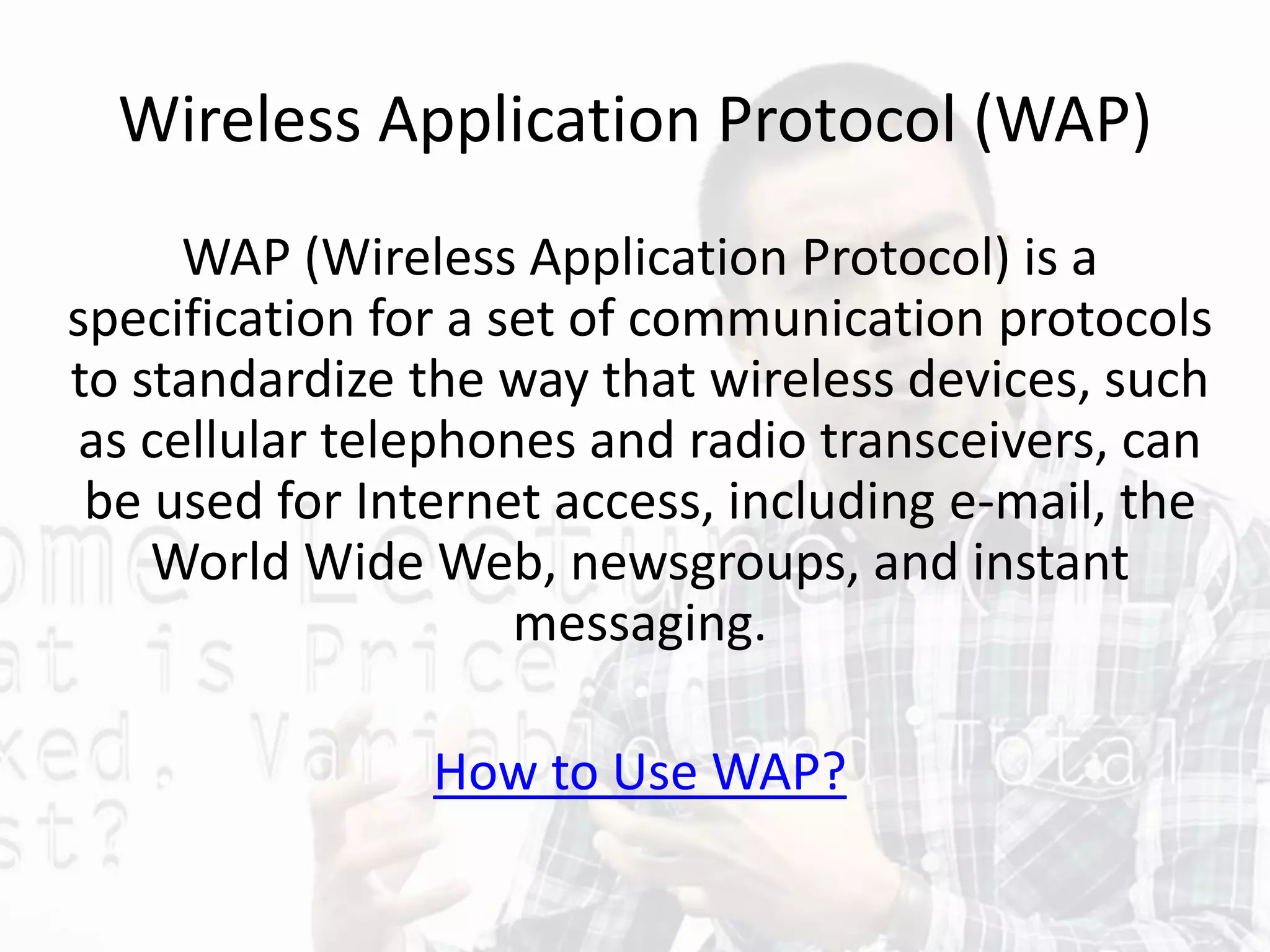 Wireless Application Protocol (WAP)
WAP (Wireless Application Protocol) is a
specification for a set of communication protocols
to standardize the way that wireless devices, such
as cellular telephones and radio transceivers, can
be used for Internet access, including e-mail, the
World Wide Web, newsgroups, and instant
messaging.
How to Use WAP?
 
