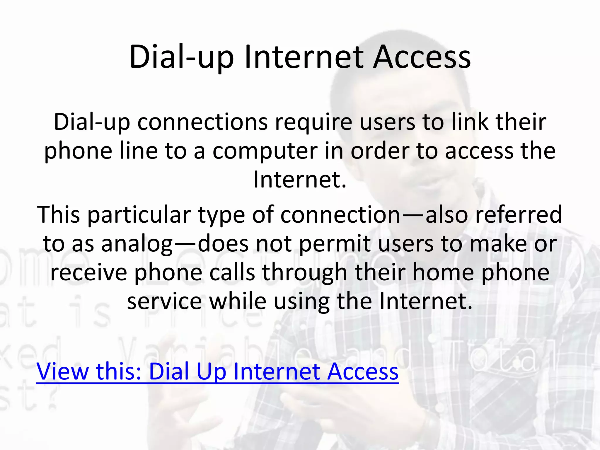 Dial-up Internet Access
Dial-up connections require users to link their
phone line to a computer in order to access the
Internet.
This particular type of connection—also referred
to as analog—does not permit users to make or
receive phone calls through their home phone
service while using the Internet.
View this: Dial Up Internet Access
 