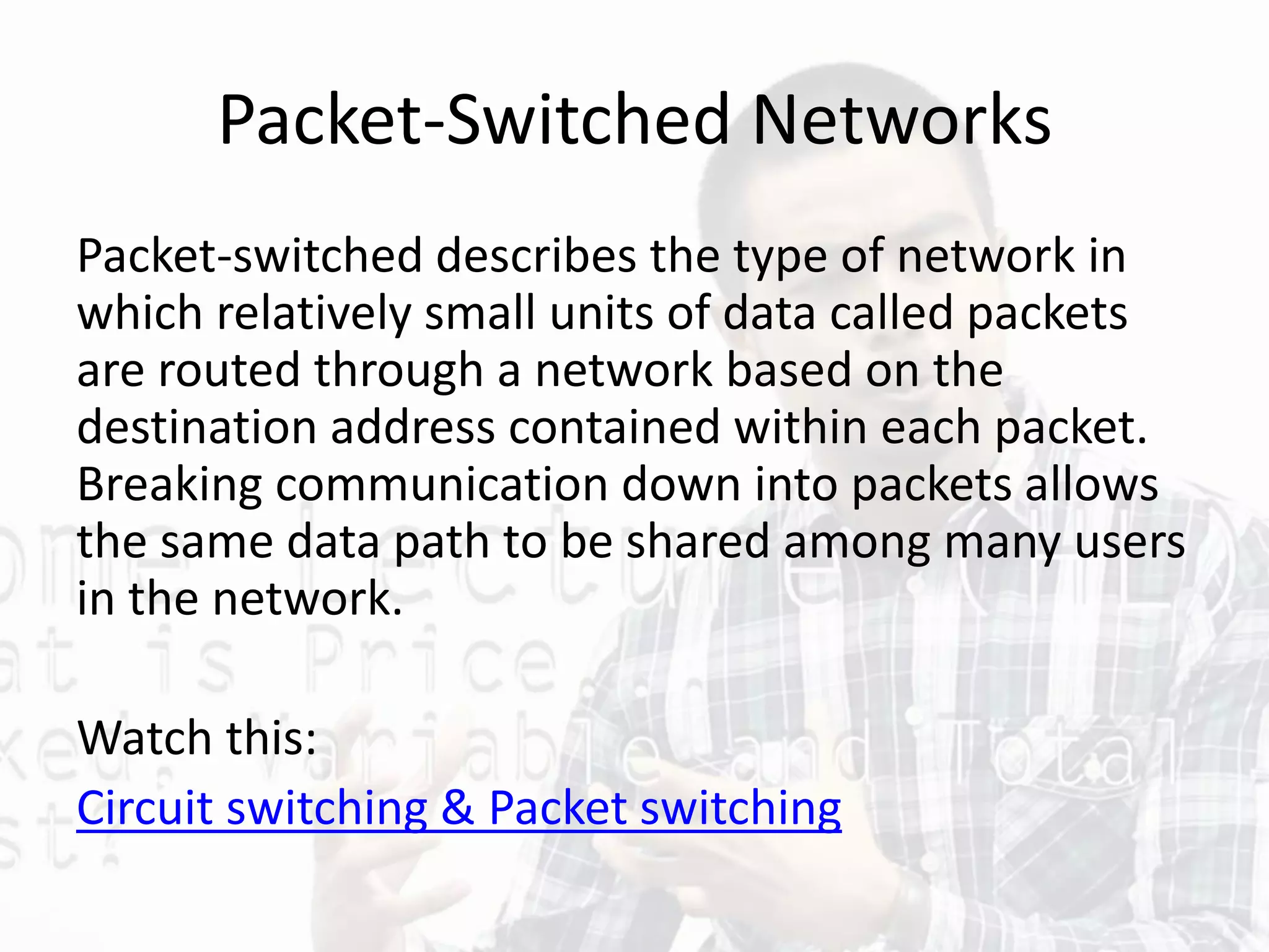 Packet-Switched Networks
Packet-switched describes the type of network in
which relatively small units of data called packets
are routed through a network based on the
destination address contained within each packet.
Breaking communication down into packets allows
the same data path to be shared among many users
in the network.
Watch this:
Circuit switching & Packet switching
 
