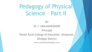 Pedagogy of Physical
Science – Part II
BY
Dr. I. UMA MAHESWARI
Principal
Peniel Rural College of Education, Vemparali,
Dindigul District
iuma_maheswari@yahoo.co.in
 