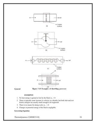 General 
assumptions 
1. No heat energy is gained or lost by the fluid; ie., = 0 
2. There is typically some increase in velocity in a throttle, but both inlet and exit 
kinetic energies are usually small enough to be neglected. 
3. There is no means for doing work; ie.,  = 0. 
4. Changes in potential energy of the fluid is negligible. 
Governing Equation 
Thermodynamics I [MIME3110] 34 
 
