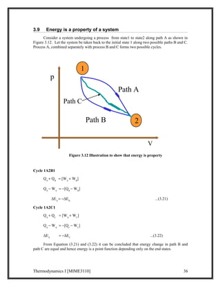 1 
Path A 
2 
Path B 
Path C 
p 
V 
3.9 Energy is a property of a system 
Consider a system undergoing a process from state1 to state2 along path A as shown in 
Figure 3.12. Let the system be taken back to the initial state 1 along two possible paths B and C. 
Process A, combined separately with process B and C forms two possible cycles. 
Figure 3.12 Illustration to show that energy is property 
Cycle 1A2B1 
QA + QB = [WA + WB] 
QA - WA = -[QB - WB] 
        DEA = -DEB ...(3.21) 
Cycle 1A2C1 
QA + QC = [WA + WC] 
QA - WA = -[QC - WC] 
DEA = -DEC ...(3.22) 
From Equation (3.21) and (3.22) it can be concluded that energy change in path B and 
path C are equal and hence energy is a point function depending only on the end states. 
Thermodynamics I [MIME3110] 36 
 