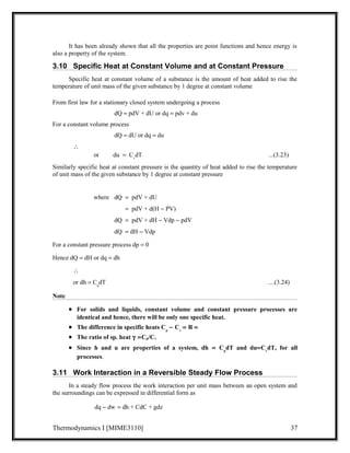 It has been already shown that all the properties are point functions and hence energy is 
also a property of the system. 
3.10 Specific Heat at Constant Volume and at Constant Pressure 
Specific heat at constant volume of a substance is the amount of heat added to rise the 
temperature of unit mass of the given substance by 1 degree at constant volume 
From first law for a stationary closed system undergoing a process 
dQ = pdV + dU or dq = pdv + du 
For a constant volume process 
dQ = dU or dq = du 
 
or du  =  CvdT ...(3.23) 
Similarly specific heat at constant pressure is the quantity of heat added to rise the temperature 
of unit mass of the given substance by 1 degree at constant pressure 
where dQ = pdV + dU 
dQ = pdV + d(H - PV) 
dQ =  pdV + dH - Vdp - pdV 
dQ = dH - Vdp 
For a constant pressure process dp = 0 
Hence dQ = dH or dq = dh 
 
or dh = CpdT ....(3.24) 
Note 
· For solids and liquids, constant volume and constant pressure processes are 
identical and hence, there will be only one specific heat. 
· The difference in specific heats Cp - Cv = R =  
· The ratio of sp. heat g  =Cp/Cv  
· Since h and u are properties of a system, dh = CpdT and du=CvdT, for all 
processes. 
3.11 Work Interaction in a Reversible Steady Flow Process 
In a steady flow process the work interaction per unit mass between an open system and 
the surroundings can be expressed in differential form as 
dq - dw = dh + CdC + gdz 
Thermodynamics I [MIME3110] 37 
 