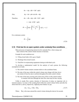 dw = dq - (dh + CdC +gdz) 
Also, dq = du + pdv (or) dh - vdp 
Therefore, dw = dh - vdp - (dh + CdC + gdz) 
= - vdp - (CdC + gdz) 
ö 
æ - 
W = -ò vdp C C - 
- g z - ÷ ÷ø 
z For a stationary system 
( ) 
2 
1 
2 2 1 
2 
2 
2 
1 
ç çè 
2 
= -ò 
W vdp 
1 
.. .(3.26) 
3.12 First law for an open system under unsteady flow conditions 
Many processes of engineering interest involve unsteady flow, where energy and 
mass content of the control volume increase or decrease. 
Example for such conditions are: 
1) Filling closed tanks with a gas or liquid. 
2) Discharge from closed vessels. 
3) Fluid flow in reciprocating equipments during an individual cycle. 
To develop a mathematical model for the analysis of such systems the following 
assumptions are made. 
1) The control volume remains constant relative to the coordinate frame. 
2) The state of the mass within the control volume may change with time, but at 
any instant of time the state is uniform throughout the entire control volume. 
3) The state of the mass crossing each of the areas of flow on the control surface 
is constant with time although the mass flow rates may be time varying. 
Unlike in steady flow system, duration of observation Dt plays an important role in 
transient analysis. Let mass of the working fluid within the control volume before and after the 
observation be m1 and m2 respectively. Applying mass balance we get, 
(m2 - m1)CV = Smi - Sm0 ...(3.27) 
Where Smi is the mass entered the control volume during the interval Dt seconds. 
Thermodynamics I [MIME3110] 38 
 
