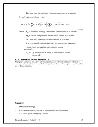 Sm0 is the mass left the control volume during the interval Dt seconds. 
By applying energy balance we get, 
...(3.28) 
ù 
é 
ù 
é 
2 2 
cv cv in E Zg C h m Zg C h m W Q D = úû 
[ ] cv 
- +å + + å 2 2 
- + + out 
out 
úû 
in 
êë 
êë 
Where ECV is the change in energy content of the control volume in Dt seconds. 
QCV is the heat energy entered into the control volume in Dt seconds. 
WCV is the work energy left the control volume in Dt seconds. 
hi & h0 are specific enthalpy of the inlet and outlet streams respectively. 
are the kinetic energy of the inlet and outlet streams 
respectively. 
Zig & Z0g are the potential energy of inlet and outlet streams 
respectively. 
3.13 Perpetual Motion Machine - I 
An engine which could provide work transfer continuously without heat transfer is known as 
perpetual motion machine of first kind. It is impossible to have such an engine as it violates first 
law of thermodynamics. 
Exercises 
1. Define internal energy. 
2. Express mathematically first law of thermodynamic for the following. 
a. a closed system undergoing a process 
Thermodynamics I [MIME3110] 39 
 