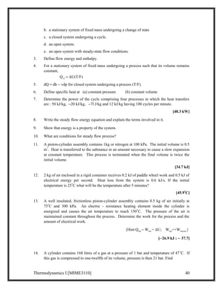 b. a stationary system of fixed mass undergoing a change of state 
c. a closed system undergoing a cycle. 
d. an open system. 
e. an open system with steady-state flow conditions. 
3. Define flow energy and enthalpy. 
4. For a stationary system of fixed mass undergoing a process such that its volume remains 
constant, 
Q12 = DU(T/F) 
5. dQ = dh - vdp for closed system undergoing a process (T/F). 
6. Define specific heat at (a) constant pressure (b) constant volume 
7. Determine the power of the cycle comprising four processes in which the heat transfers 
are : 50 kJ/kg,  -20 kJ/kg, -7l J/kg and 12 kJ/kg having 100 cycles per minute. 
[48.3 kW] 
8. Write the steady flow energy equation and explain the terms involved in it. 
9. Show that energy is a property of the system. 
10. What are conditions for steady flow process? 
11. A piston-cylinder assembly contains 1kg or nitrogen at 100 kPa. The initial volume is 0.5 
m3. Heat is transferred to the substance in an amount necessary to cause a slow expansion 
at constant temperature. This process is terminated when the final volume is twice the 
initial volume. 
[34.7 kJ] 
12. 2 kg of air enclosed in a rigid container receives 0.2 kJ of paddle wheel work and 0.5 kJ of 
electrical energy per second. Heat loss from the system is 0.6 kJ/s. If the initial 
temperature is 25oC what will be the temperature after 5 minutes? 
[45.9oC] 
13. A well insulated, frictionless piston-cylinder assembly contains 0.5 kg of air initially at 
75oC and 300 kPa. An electric - resistance heating element inside the cylinder is 
energized and causes the air temperature to reach 150oC. The pressure of the air is 
maintained constant throughout the process. Determine the work for the process and the 
amount of electrical work. 
{Hint Qnet - Wnet = DU; Wnet=+Welectric} 
[-26.9 kJ ; - 37.7] 
14. A cylinder contains 168 litres of a gas at a pressure of 1 bar and temperature of 47oC. If 
this gas is compressed to one-twelfth of its volume, pressure is then 21 bar. Find 
Thermodynamics I [MIME3110] 40 
 