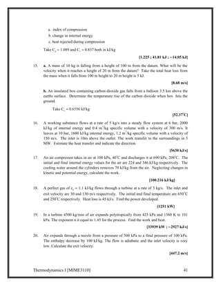 a. index of compression 
b. change in internal energy 
c. heat rejected during compression 
Take Cp = 1.089 and Cv = 0.837 both in kJ/kg 
[1.225 ; 41.81 kJ ; -14.05 kJ] 
15. a. A mass of 10 kg is falling from a height of 100 m from the datum. What will be the 
velocity when it reaches a height of 20 m from the datum? Take the total heat loss from 
the mass when it falls from 100 m height to 20 m height is 5 kJ. 
[8.68 m/s] 
b. An insulated box containing carbon dioxide gas falls from a balloon 3.5 km above the 
earths surface. Determine the temperature rise of the carbon dioxide when box hits the 
ground. 
Take Cv = 0.6556 kJ/kg 
[52.37oC] 
16. A working substance flows at a rate of 5 kg/s into a steady flow system at 6 bar, 2000 
kJ/kg of internal energy and 0.4 m3/kg specific volume with a velocity of 300 m/s. It 
leaves at 10 bar, 1600 kJ/kg internal energy, 1.2 m3/kg specific volume with a velocity of 
150 m/s. The inlet is 10m above the outlet. The work transfer to the surroundings in 3 
MW. Estimate the heat transfer and indicate the direction. 
[5630 kJ/s] 
17. An air compressor takes in air at 100 kPa, 40oC and discharges it at 690 kPa, 208oC. The 
initial and final internal energy values for the air are 224 and 346 kJ/kg respectively. The 
cooling water around the cylinders removes 70 kJ/kg from the air. Neglecting changes in 
kinetic and potential energy, calculate the work. 
[100.216 kJ/kg] 
18. A perfect gas of cp = 1.1 kJ/kg flows through a turbine at a rate of 3 kg/s. The inlet and 
exit velocity are 30 and 130 m/s respectively. The initial and final temperature are 650oC 
and 250oC respectively. Heat loss is 45 kJ/s. Find the power developed. 
[1251 kW] 
19. In a turbine 4500 kg/min of air expands polytropically from 425 kPa and 1360 K to 101 
kPa. The exponent n it equal to 1.45 for the process. Find the work and heat. 
[33939 kW ; -2927 kJ/s] 
20. Air expands through a nozzle from a pressure of 500 kPa to a final pressure of 100 kPa. 
The enthalpy decrease by 100 kJ/kg. The flow is adiabatic and the inlet velocity is very 
low. Calculate the exit velocity. 
[447.2 m/s] 
Thermodynamics I [MIME3110] 41 
 