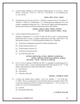 21. A closed system undergoes a cycle consisting of three process 1-2, 2-3 and 3-1. Given 
that Q12 = 30 kJ, Q23 = 10 kJ, 1w2 = 5 kJ, 3w2 = 5 kJ and DE31 = 15 kJ, determine Q31, 
w23, DE12 and DE23. 
[20 kJ ; 50 kJ ; 25 kJ ; -40 kJ ] 
22. The following cycle involves 3 kg of air : Polytropic compression from 1 to 2 where P1 =  
150 kPa, T1 = 360 K, P2 = 750 kPa and n = 1.1 ; constant-pressure cooling from 2 to 3; and 
constant - temperature heating from 3 to 1. Draw the pV diagram and find temperatures, 
pressures and volumes at each state and determine the net work and heat. 
[150 kPa ; 2.066 m3; 360 K ; 750 kPa ; 0.478 m3 ; 
416.72 K ; 750 kPa ; 0.414 m3 ; 360 K ; -35 kJ] 
23. A cycle, composed of three processes, is : 
Polytropic compression (n = 1.5) from 137 kPa and 38oC to state 2 ; constant pressure 
process from state 2 to state 3 ; constant volume process form state 3 and to state 1. The 
heat rejected in process 3-1 is 1560 kJ/kg and the substance is air. Determine 
(a) the pressures, temperatures and specific volumes around the cycle 
(b) the heat transfer in process 1-2 
(c) the heat transfer in process 2-3 
(d) work done in each process and 
(e) net work done in the cycle 
[137 kPa ; 0.6515 m3/kg ; 311.0 K ; 1095 kPa ; 0.1630 m3/kg ; 
621.8 K ; 1095 kPa ; 0.6515 m3/kg ; 2487.0 K ; 44.44 kJ ; 
1872.25 kJ ; -178 kJ ; 534.9 kJ ; 0 ; 356.9 kJ] 
24. 0.15 m3 of air at a pressure of 900 kPa and 300o C is expanded at constant pressure to 3 
time its initial volume. It is then expanded polytropically following the law PV1.5 = C and 
finally compressed back to initial state isothermally. Calculate 
(a) heat received 
(b) heat rejected 
(c) efficiency of the cycle 
[944.5kJ ; -224.906 kJ ; 0.291] 
25. A piston and cylinder device contains 1 kg of air, Initially, v = 0.8 m3/kg and 
T = 298 K. The air is compressed in a slow frictionless process to a specific volume of 0.2 
m3/kg and a temperature of 580 K according to the equation pV1.3 = 0.75 ( p in bar, v in 
m3/kg). If Cv of air is 0.78 kJ/kg determine : 
(a) work and 
(b) heat transfer (both in kJ) 
[ -137.85 kJ ; 82.11 kJ] 
Thermodynamics I [MIME3110] 42 
 