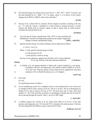 26. The internal energy of a closed system is given by U = 100 + 50 T + 0.04 T2 in Joules, and 
the heat absorbed by Q = 4000 + 16 T in Joules, where T is in Kelvin. If the system 
changes from 500 K to 1000 K, what is the work done ? 
[47 kJ] 
27. One kg of air, volume 0.05 m3, pressure 20 bar expands reversibly according to the law 
pv1.3 = C until the volume is doubled. It is then cooled at constant pressure to initial 
volume and further heat at constant volume so that it returns back to initial process. 
Calculate the network done by air. 
[21.98 kJ] 
28. Air at the rate of 14 kg/s expands from 3 bar, 150°C to 1bar reversibly and 
adiabatically. Find the exit temperature and power developed. Neglect the 
changes in kinetic and potential energy. [ 309 k ; 1.603 kW] 
29. Specific internal energy of a certain substance can be expressed as follows: 
u = 831.0 + 0.617 pv 
Where u is the specific internal energy in kJ/kg 
p is the pressure in k Pa 
v is the specific volume in m3/kg 
One kg of such substance expands from 850 kPa, 0.25 m3/kg to 600 kPa, 
0.5 m3 /kg. Find the work done and heat transferred. [ 176.06 kJ ; 
230 kJ] 
30. A cylinder of 8 cm internal diameter is fitted with a piston loaded by a coil spring 
of stiffness 140 N/cm of compression. The cylinder contains 0.0005 m3 of air at 
15°C and 3 bar. Find the amount of heat which must be supplied for the piston 
to a distance of 4 cm. Sketch the process on a p-V diagram. 
[ 0.417 kJ] 
31. Prove that 
Q = mCv 
for a polytropic process of index n. 
32. An air conditioning system for a computer room in a tower block draws in air on the roof 
at a height of 100 m with a velocity of 25 m/s. The air is at 28oC. The air is discharged at a 
height of 10 m with a velocity of 2 m/s at 14oC. The mass flow rate is 2 kg/s, and a heat 
transfer of - 40.73 kW cools the air before it is discharged. Calculate the rate of work for 
the air passing through the system. Take Cp for air as 1005 J/kgK. 
[- 10.23 kW] 
33. A diffuser reduces the velocity of an air stream from 300 m/s to 30 m/s. If the inlet 
pressure and temperature are 1.01 bar and 315oC, determine the outlet pressure. Find also 
the area required for the diffuser to pass a mass flow of 9 kg/s. 
[4.586 bar, 0.17 m2] 
Thermodynamics I [MIME3110] 43 
 