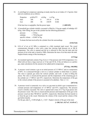 34. A centrifugal air compressor operating at steady state has an air intake of 1.2 kg/min. Inlet 
and exit conditions are as follows: 
Properties p (kPa)ToC u kJ/kg v m3/kg 
Inlet 100 0 195.14 0.784 
Exit 200 50 230.99 0.464 
If the heat loss is negligible, find the power input. [ 1.005 kW] 
35. A household gas cylinder initially evacuated is filled by 15 kg gas supply of enthalpy 625 
kJ/kg. After filling, the gas in the cylinder has the following parameters : 
pressure = 10 bar ; 
enthalpy = 750 kJ/kg and 
specific volume = 0.0487 m3/kg. 
Evaluate the heat received by the cylinder from the surroundings. 
[1144.5 kJ] 
36. 0.56 m3 of air at 0.2 MPa is contained in a fully insulated rigid vessel. The vessel 
communicates through a valve with a pipe line carrying high pressure air at 300 K 
temperature. The valve is opened and the air is allowed to flow into the tank until the 
pressure of air in the tank is raised to 1MPa. Determine the mass of air that enters the tank. 
Neglect kinetic energy of the incoming air. 
[3.72 kg] 
37. An insulated rigid tank contains 8 kg of air at 1.5 bar pressure and 310 K temperature. It is 
filled with air from a large reservoir at 15 bar and 335 K. If the air behaves as a perfect 
gas, make calculations for the amount of air added and its temperature. 
[47.6 kg ; 446.04K] 
38. A pressure vessel contains a gas at an initial pressure of 3.5 MN/m2 and at a temperature 
of 60oC. It is connected through a valve to a vertical cylinder in which there is a piston. 
The valve is opened, gas enters the vertical cylinder, and work is done in lifting the 
piston. The valve is closed and the pressure and the temperature of the remaining gas in 
the cylinder are 1.7 MN/m2 and 25oC, respectively. Determine the temperature of the gas 
in the vertical cylinder if the process is assumed to be adiabatic. Take g = 1.4. 
[267.6 K] 
39. A pressure vessel is connected, via a valve, to a gas main in which a gas is maintained at a 
constant pressure and temperature of 1.4 MN/m2 and 85oC, respectively. The pressure 
vessel is initially evacuated. The valve is opened and a mass of 2.7 kg of gas passes into 
the pressure vessel. The valve is closed and the pressure and temperature of the gas in the 
pressure vessel are then 700 KN/m2 and 60oC, respectively. Determine the heat transfer to 
or from the gas in the vessel. Determine the volume of the vessel and the volume of the 
gas before transfer. 
For the gas, take Cp = 0.88 kJ/kgK, Cv = 0.67 . Neglect velocity of the gas in the main 
[-248.2 kJ ; 0.27 m3 ; 0.145 m3 ] 
Thermodynamics I [MIME3110] 44 
