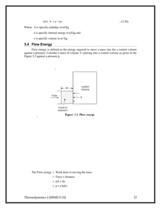 (or) h = u + pv ...(3.3b) 
Where h is specific enthalpy in kJ/kg 
u is specific internal energy in kJ/kg and 
v is specific volume in m3/kg 
3.4 Flow Energy 
Flow energy is defined as the energy required to move a mass into the a control volume 
against a pressure. Consider a mass of volume V entering into a control volume as given in the 
Figure 3.2 against a pressure p. 
The Flow energy = Work done in moving the mass 
= Force ´ distance 
= pA ´ dx 
= p ´ (Adx) 
Thermodynamics I [MIME3110] 25 
 