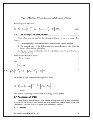 Figure 3.3 First Law of Thermodynamics Applied to a control Volume 
As a rate equation, it becomes 
[ ] é 
é 
[ ] CV 
Q - W +å m h + C + Zg - å m h + C + Zg = D E in out 
in 
2 out 
úû 
2 
úû 
ù 
êë 
ù 
êë 
2 2 
  ...(3.6) 
3.6 The Steady-state Flow Process 
When a flow process is satisfying the following conditions, it is known as a steady flow 
process. 
1. The mass and energy content of the control volume remains constant with time. 
2. The state and energy of the fluid at inlet, at the exit and at every point within the 
control volume are time independent. 
3. The rate of energy transfer in the form of work and heat across the control surface is 
constant with time. 
Therefore for a steady flow process 
...(3.7) 
...(3.7) 
also 
...(3.8) 
...(3.9) 
å =å in out m m 
[D ] = 0 CV E 
[ ] ù 
é 
0 
2 2 
Q-W +åm h + C + Zg åm h C Zg 
+ + - úû 
êë 
out 
2 2 
ù 
= úû 
é 
êë 
out 
For problem of single inlet stream and single outlet stream 
é 
æ C - C ö 
Q- W = m h - h + Z Z g 2 1 
[ ] ( ) 
ù 
   ( ) ... 
ú úû 
ê êë 
- + ÷ ÷ø 
ç çè 
2 
1 
2 
2 
2 1 2 
(3.10) 
This equation is commonly known as steady flow energy equation (SFEE). 
3.7 Application of SFEE 
SFEE governs the working of a large number of components used in many engineering 
practices. In this section a brief analysis of such components working under steady flow 
conditions are given and the respective governing equations are obtained. 
3.7.1. Turbines 
Thermodynamics I [MIME3110] 28 
in 
in 
  
 