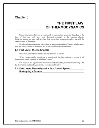 Chapter 3 
THE FIRST LAW 
OF THERMODYNAMICS 
Energy interactions between a system and its surroundings across the boundary in the 
form of heat and work have been discussed separately in the previous chapter. 
So far, no attempt has been made to relate these interactions between themselves and with the 
energy content of the system. 
First law of thermodynamics, often called as law of conservation of energy, relating work, 
heat, and energy content of the system will be discussed in detail in this chapter. 
3.1 First Law of Thermodynamics 
In its more general form, the first law may be stated as follows 
“When energy is either transferred or transformed, the final total energy present in all 
forms must precisely equal the original total energy”. 
It is based on the experimental observations and can not be proved mathematically. All 
the observations made so far, confirm the correctness of this law. 
3.2 First Law of Thermodynamics for a Closed System 
Undergoing a Process 
Thermodynamics I [MIME3110] 22 
 