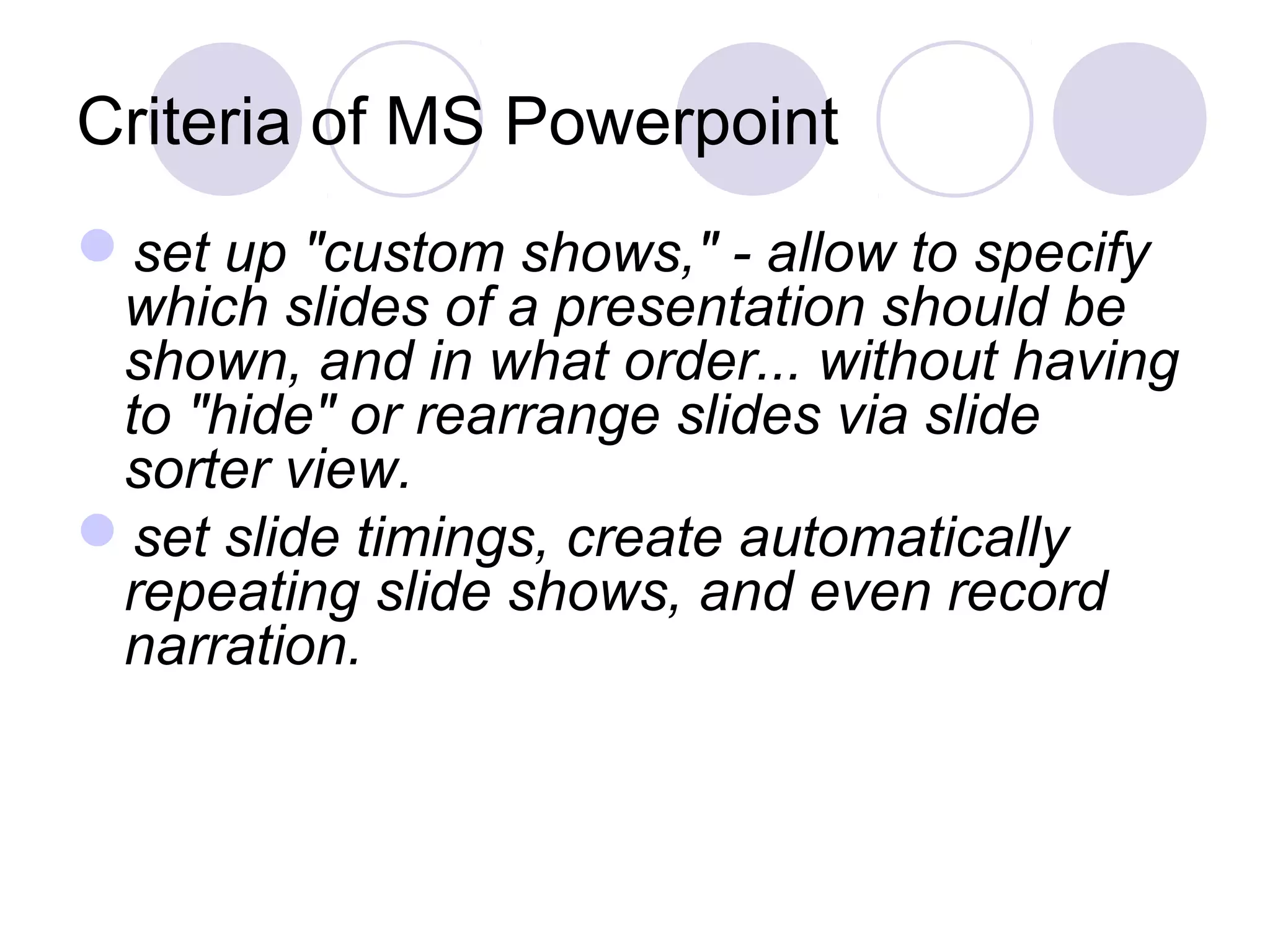 Criteria of MS Powerpoint
set up "custom shows," - allow to specify
 which slides of a presentation should be
 shown, and in what order... without having
 to "hide" or rearrange slides via slide
 sorter view.
set slide timings, create automatically
 repeating slide shows, and even record
 narration.
 