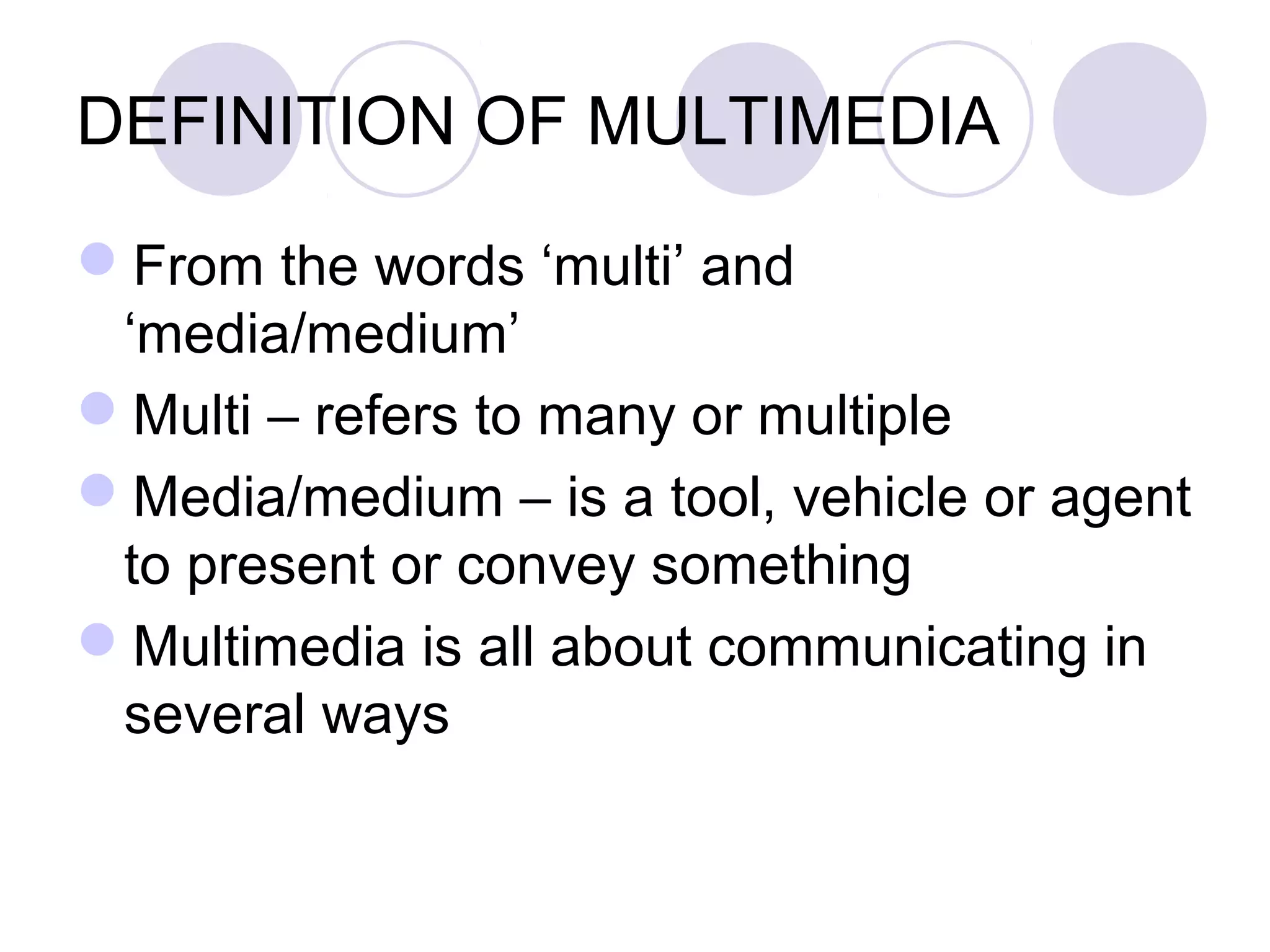 DEFINITION OF MULTIMEDIA

From the words ‘multi’ and
 ‘media/medium’
Multi – refers to many or multiple
Media/medium – is a tool, vehicle or agent
 to present or convey something
Multimedia is all about communicating in
 several ways
 