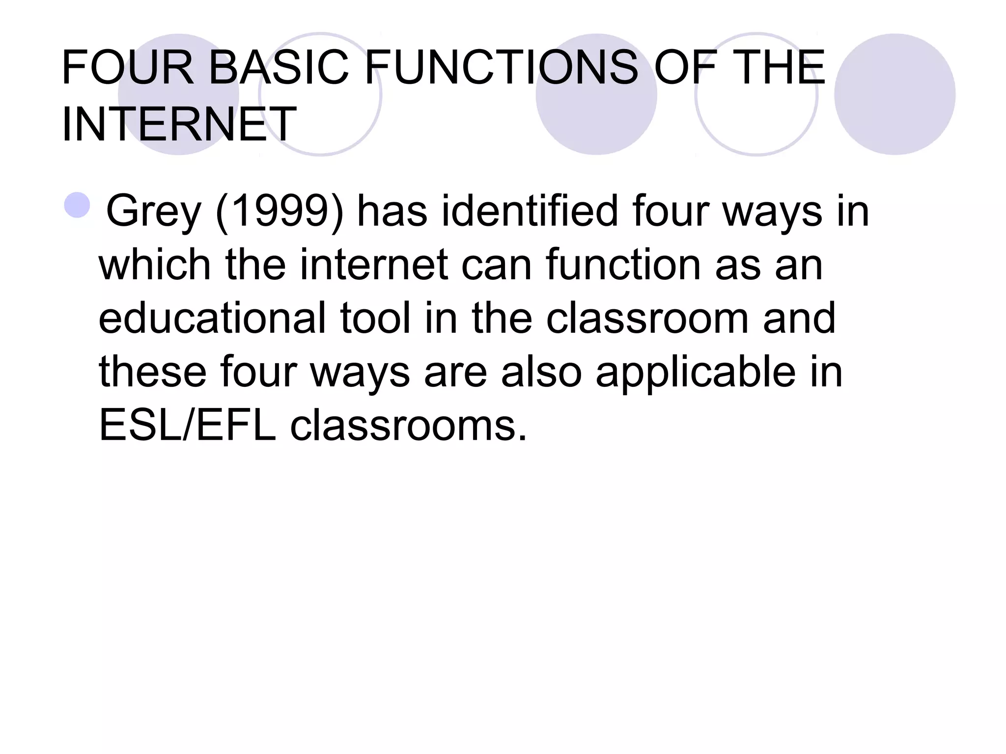 FOUR BASIC FUNCTIONS OF THE
INTERNET
Grey (1999) has identified four ways in
 which the internet can function as an
 educational tool in the classroom and
 these four ways are also applicable in
 ESL/EFL classrooms.
 