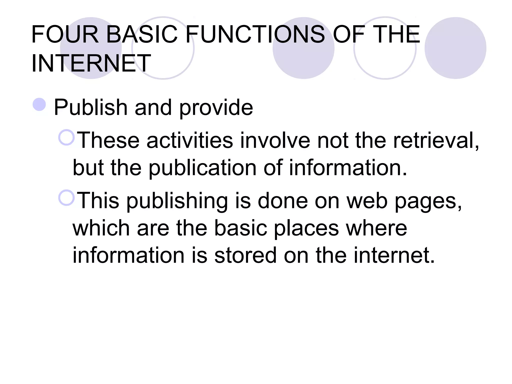 FOUR BASIC FUNCTIONS OF THE
INTERNET
Publish and provide
 These activities involve not the retrieval,
  but the publication of information.
 This publishing is done on web pages,
  which are the basic places where
  information is stored on the internet.
 