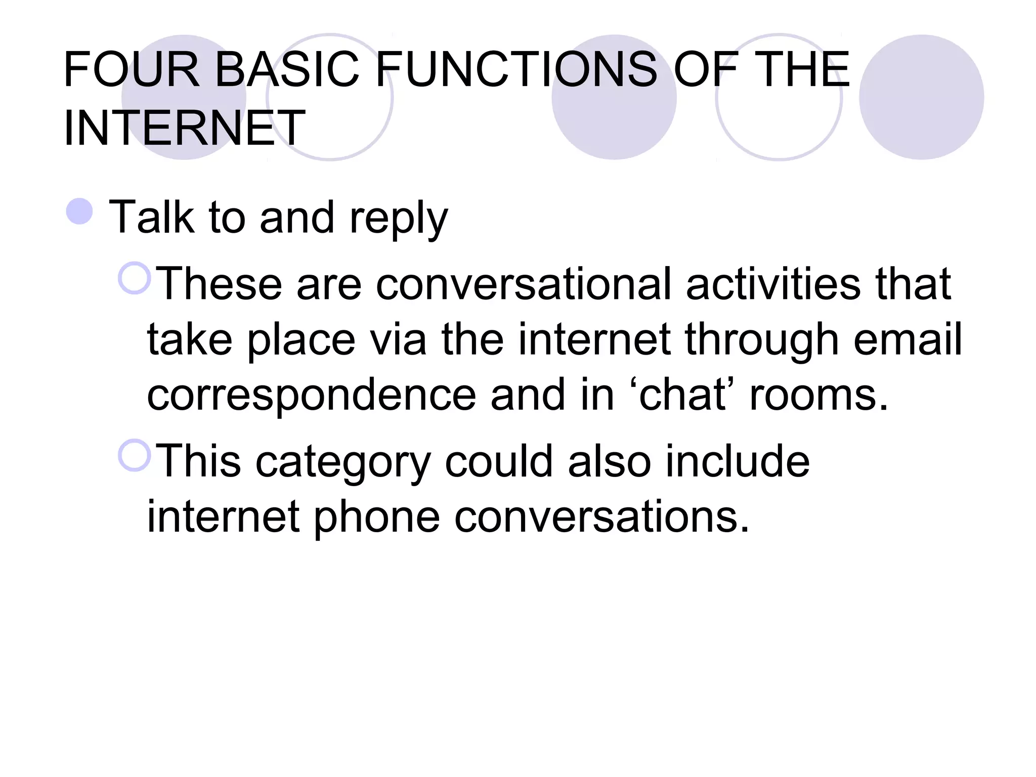 FOUR BASIC FUNCTIONS OF THE
INTERNET
Talk to and reply
 These are conversational activities that
  take place via the internet through email
  correspondence and in ‘chat’ rooms.
 This category could also include
  internet phone conversations.
 