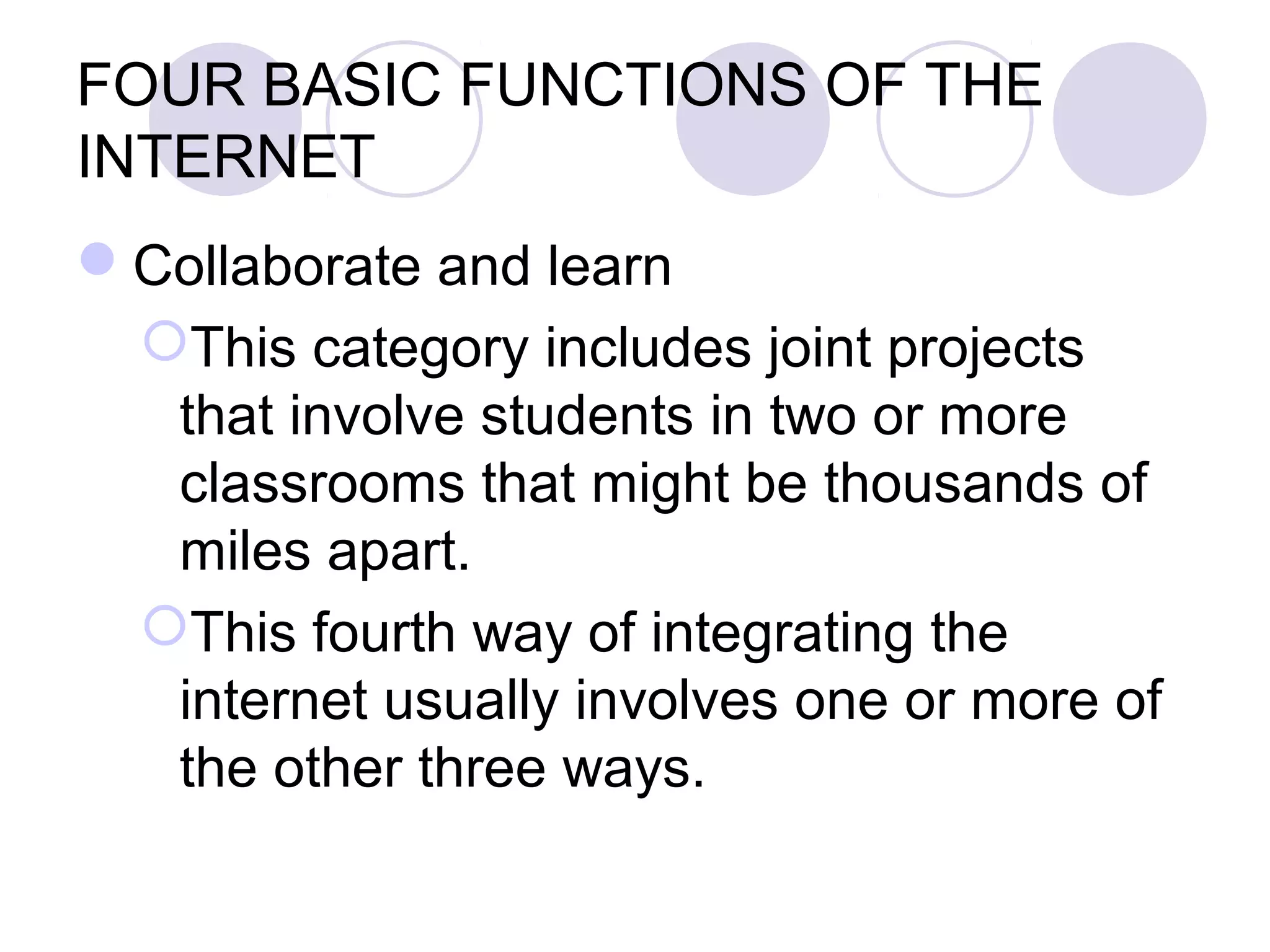 FOUR BASIC FUNCTIONS OF THE
INTERNET
Collaborate and learn
 This category includes joint projects
  that involve students in two or more
  classrooms that might be thousands of
  miles apart.
 This fourth way of integrating the
  internet usually involves one or more of
  the other three ways.
 