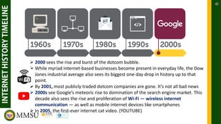 ➢ 2000 sees the rise and burst of the dotcom bubble.
➢ While myriad internet-based businesses become present in everyday life, the Dow
Jones industrial average also sees its biggest one-day drop in history up to that
point.
➢ By 2001, most publicly traded dotcom companies are gone. It’s not all bad news
➢ 2000s see Google’s meteoric rise to domination of the search engine market. This
decade also sees the rise and proliferation of Wi-Fi — wireless internet
communication — as well as mobile internet devices like smartphones
➢ In 2005, the first-ever internet cat video. (YOUTUBE)
 