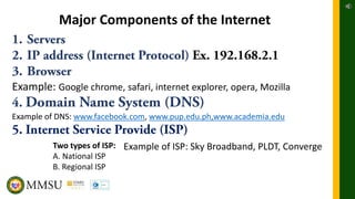Major Components of the Internet
Example: Google chrome, safari, internet explorer, opera, Mozilla
Example of DNS: www.facebook.com, www.pup.edu.ph,www.academia.edu
Two types of ISP:
A. National ISP
B. Regional ISP
Example of ISP: Sky Broadband, PLDT, Converge
 