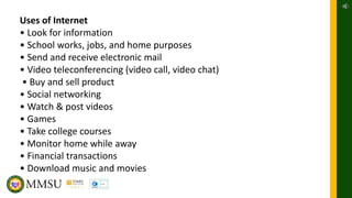 Uses of Internet
• Look for information
• School works, jobs, and home purposes
• Send and receive electronic mail
• Video teleconferencing (video call, video chat)
• Buy and sell product
• Social networking
• Watch & post videos
• Games
• Take college courses
• Monitor home while away
• Financial transactions
• Download music and movies
 